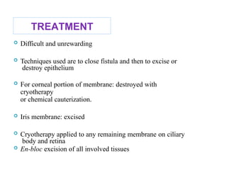 TREATMENT
 Difficult and unrewarding
 Techniques used are to close fistula and then to excise or
destroy epithelium
 For corneal portion of membrane: destroyed with
cryotherapy
or chemical cauterization.
 Iris membrane: excised
 Cryotherapy applied to any remaining membrane on ciliary
body and retina
 En-bloc excision of all involved tissues 63
 