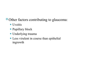  Other factors contributing to glaucoma:
⚫ Uveitis
⚫ Pupillary block
⚫ Underlying trauma
⚫ Less virulent in course than epithelial
ingrowth
 