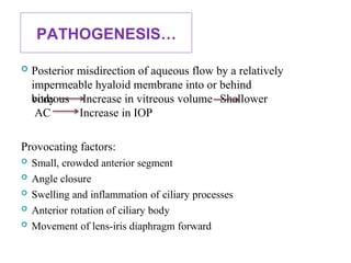 PATHOGENESIS…
 Posterior misdirection of aqueous flow by a relatively
impermeable hyaloid membrane into or behind
vitreous
body
AC
Increase in vitreous volume Shallower
Increase in IOP
Provocating factors:
 Small, crowded anterior segment
 Angle closure
 Swelling and inflammation of ciliary processes
 Anterior rotation of ciliary body
 Movement of lens-iris diaphragm forward 79
 