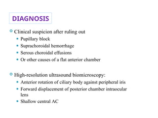 DIAGNOSIS
 Clinical suspicion after ruling out
⚫ Pupillary block
⚫ Suprachoroidal hemorrhage
⚫ Serous choroidal effusions
⚫ Or other causes of a flat anterior chamber
 High-resolution ultrasound biomicroscopy:
⚫ Anterior rotation of ciliary body against peripheral iris
⚫ Forward displacement of posterior chamber intraocular
lens
⚫ Shallow central AC 83
 