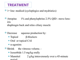 TREATMENT
 1st line: medical (cycloplegics and mydriatics)
 Atropine 1% and phenylephrine 2.5% QID : move lens-
iris
diaphragm back and relax ciliary muscle
 Decrease aqueous production by:
⚫ Topical β-blockers
⚫ Oral or topical CAI
⚫ α-agonists
 Shrink the vitreous volume. :
⚫ Isosorbide 1.5 mg/kg orally
⚫ Mannitol 2 g/kg intravenously over a 45-minute
85
 