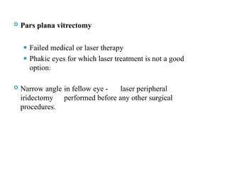  Pars plana vitrectomy
⚫ Failed medical or laser therapy
⚫ Phakic eyes for which laser treatment is not a good
option:
 Narrow angle in fellow eye - laser peripheral
iridectomy performed before any other surgical
procedures.
 