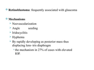  Retinoblastoma: frequently associated with glaucoma
 Mechanisms
 Neovascularization
 Angle seeding
 Iridocyclitis
 Hyphema
 By rapidly developing as posterior mass thus
displacing lens–iris diaphragm
 the mechanism in 27% of cases with elevated
IOP.
 