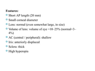 Features:
 Short AP length (20 mm)
 Small corneal diameter
 Lens: normal (even somewhat large, in size)
 Volume of lens: volume of eye =10–25% (normal=3–
4%)
 AC (central / peripheral): shallow
 Iris: anteriorly displaced
 Sclera: thick
 High hyperopia
 