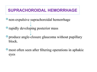 SUPRACHOROIDAL HEMORRHAGE
 non-expulsive suprachoroidal hemorrhage
 rapidly developing posterior mass
 produce angle-closure glaucoma without pupillary
block.
 most often seen after ﬁltering operations in aphakic
eyes
 