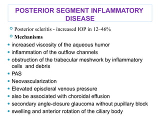 POSTERIOR SEGMENT INFLAMMATORY
DISEASE
 Posterior scleritis - increased IOP in 12–46%
 Mechanisms
⚫ increased viscosity of the aqueous humor
⚫ inﬂammation of the outﬂow channels
⚫ obstruction of the trabecular meshwork by inﬂammatory
cells and debris
⚫ PAS
⚫ Neovascularization
⚫ Elevated episcleral venous pressure
⚫ also be associated with choroidal effusion
⚫ secondary angle-closure glaucoma without pupillary block
⚫ swelling and anterior rotation of the ciliary body
 