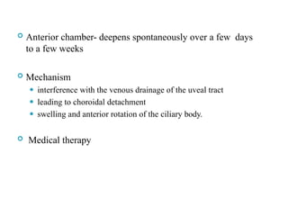  Anterior chamber- deepens spontaneously over a few days
to a few weeks
 Mechanism
⚫ interference with the venous drainage of the uveal tract
⚫ leading to choroidal detachment
⚫ swelling and anterior rotation of the ciliary body.
 Medical therapy
104
 