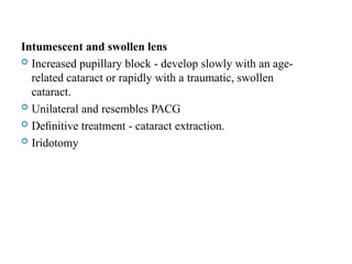Intumescent and swollen lens
 Increased pupillary block - develop slowly with an age-
related cataract or rapidly with a traumatic, swollen
cataract.
 Unilateral and resembles PACG
 Deﬁnitive treatment - cataract extraction.
 Iridotomy
107
 