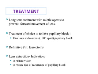 TREATMENT
 Long term treatment with miotic agents to
prevent forward movement of lens.
 Treatment of choice to relieve pupillary block :
⚫ Two laser iridotomies (180° apart) pupillary block
 Definitive t/m: lensectomy
 Lens extraction- Indication:
⚫ to restore vision
⚫ to reduce risk of recurrence of pupillary block 111
 