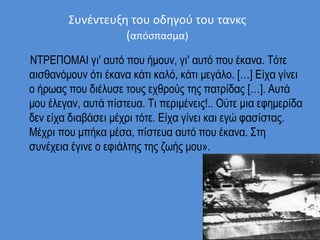 Συνέντευξη του οδηγού του τανκς
(απόσπασμα)
ΝΤΡΕΠΟΜΑΙ γι' αυτό που ήμουν, γι' αυτό που έκανα. Τότε
αισθανόμουν ότι έκανα κάτι καλό, κάτι μεγάλο. […] Είχα γίνει
ο ήρωας που διέλυσε τους εχθρούς της πατρίδας […]. Αυτά
μου έλεγαν, αυτά πίστευα. Τι περιμένεις!.. Ούτε μια εφημερίδα
δεν είχα διαβάσει μέχρι τότε. Είχα γίνει και εγώ φασίστας.
Μέχρι που μπήκα μέσα, πίστευα αυτό που έκανα. Στη
συνέχεια έγινε ο εφιάλτης της ζωής μου».
 