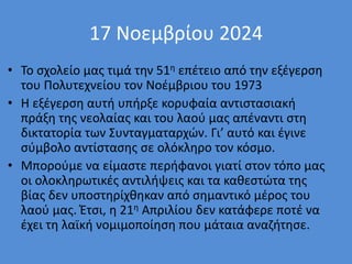 17 Νοεμβρίου 2024
• Το σχολείο μας τιμά την 51η επέτειο από την εξέγερση
του Πολυτεχνείου τον Νοέμβριου του 1973
• Η εξέγερση αυτή υπήρξε κορυφαία αντιστασιακή
πράξη της νεολαίας και του λαού μας απέναντι στη
δικτατορία των Συνταγματαρχών. Γι’ αυτό και έγινε
σύμβολο αντίστασης σε ολόκληρο τον κόσμο.
• Μπορούμε να είμαστε περήφανοι γιατί στον τόπο μας
οι ολοκληρωτικές αντιλήψεις και τα καθεστώτα της
βίας δεν υποστηρίχθηκαν από σημαντικό μέρος του
λαού μας. Έτσι, η 21η Απριλίου δεν κατάφερε ποτέ να
έχει τη λαϊκή νομιμοποίηση που μάταια αναζήτησε.
 