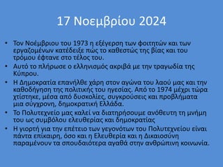 17 Νοεμβρίου 2024
• Τον Νοέμβριου του 1973 η εξέγερση των φοιτητών και των
εργαζομένων κατέδειξε πώς το καθεστώς της βίας και του
τρόμου έφτανε στο τέλος του.
• Αυτό το πλήρωσε ο ελληνισμός ακριβά με την τραγωδία της
Κύπρου.
• Η Δημοκρατία επανήλθε χάρη στον αγώνα του λαού μας και την
καθοδήγηση της πολιτικής του ηγεσίας. Από το 1974 μέχρι τώρα
χτίστηκε, μέσα από δυσκολίες, συγκρούσεις και προβλήματα
μια σύγχρονη, δημοκρατική Ελλάδα.
• Το Πολυτεχνείο μας καλεί να διατηρήσουμε ανόθευτη τη μνήμη
του ως συμβόλου ελευθερίας και δημοκρατίας
• Η γιορτή για την επέτειο των γεγονότων του Πολυτεχνείου είναι
πάντα επίκαιρη, όσο και η Ελευθερία και η Δικαιοσύνη
παραμένουν τα σπουδαιότερα αγαθά στην ανθρώπινη κοινωνία.
 