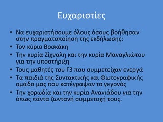 Ευχαριστίες
• Να ευχαριστήσουμε όλους όσους βοήθησαν
στην πραγματοποίηση της εκδήλωσης:
• Τον κύριο Βοσκάκη
• Την κυρία Ζίχναλη και την κυρία Μαναγλιώτου
για την υποστήριξη
• Τους μαθητές του Γ3 που συμμετείχαν ενεργά
• Τα παιδιά της Συντακτικής και Φωτογραφικής
ομάδα μας που κατέγραψαν το γεγονός
• Την χορωδία και την κυρία Ανανιάδου για την
όπως πάντα ζωντανή συμμετοχή τους.
 
