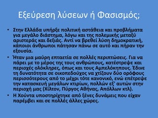Εξεύρεση λύσεων ή Φασισμός;
• Στην Ελλάδα υπήρξε πολιτική αστάθεια και προβλήματα
για μεγάλο διάστημα, λόγω και της πολεμικής μεταξύ
αριστεράς και δεξιάς. Αντί να βρεθεί λύση δημοκρατική,
κάποιοι άνθρωποι πάτησαν πάνω σε αυτό και πήραν την
εξουσία.
• Ήταν μια μαύρη επταετία σε πολλές περιπτώσεις. Για να
πάρει με το μέρος της τους ανθρώπους, κατέστρεψε και
περιοχές ολόκληρες, όπως και τους Αμπελόκηπους. Έδινε
τη δυνατότητα σε οικοπεδούχος να χτίζουν δύο ορόφους
περισσότερους από το μέχρι τότε κανονικό, ενώ επέτρεψε
την κατασκευή μεγάλων κτιρίων, πολλών εξ' αυτών στην
περιοχή μας (Χίλτον, Πύργος Αθήνας, Απόλλων κτλ).
• Η Χούντα υποστηρίχτηκε από ξένες δυνάμεις που είχαν
παρέμβει και σε πολλές άλλες χώρες.
 