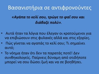 Βασανιστήρια σε αντιφρονούντες
«Αγάπα το κελί σου, τρώγε το φαΐ σου και
διάβαζε πολύ».
• Αυτά ήταν τα λόγια που έλεγαν οι κρατούμενοι για
να επιβιώσουν στις φυλακές αλλά και στις εξορίες.
• Πώς γίνεται να αγαπάς το κελί σου; Τι σημαίνει
αυτό;
• Το νόημα ήταν ότι δεν τα παρατάς ποτέ! Δεν
συνθηκολογείς. Παίρνεις δύναμη από οτιδήποτε
μπορεί να σου δώσει ζωή και να σε βοηθήσει.
 