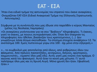ΕΑΤ - ΕΣΑ
Ήταν ένα ειδικό τμήμα της αστυνομίας του στρατού που έκανε ανακρίσεις.
Ονομαζόταν ΕΑΤ-ΕΣΑ (Ειδικό Ανακριτικό Τμήμα της Ελληνικής Στρατιωτικής
Αστυνομίας).
Σύμφωνα με τη συνέντευξη που μας έδωσε στο παρελθόν ο κύριος Μανταίος
(μέλος της Νεολαίας Λαμπράκη)
«Οι ανακρίσεις γινόντουσαν για να σου "βγάλουν" πληροφορίες. Τι έκανες,
γιατί το έκανες, με ποιους συνεργάστηκες κλπ. Όταν δεν έπαιρναν τις
πληροφορίες που ήθελαν, βασάνιζαν τους κρατούμενους. (…) Δεν
γνωρίζουμε πόσα άτομα σκοτώθηκαν. Τα επίσημα στοιχεία αναφέρουν 12. Τα
ανεπίσημα 100. Εμείς πιστεύουμε γύρω στα 100 - όχι μόνο στην εξέγερση.»
«… το συμβούλιό μας αποτελείται από όλους, από ανθρώπους όλου του
φάσματος. Από παλιούς πασοκτζήδες, κεντρώους, δεξιούς, αριστερούς,
κομμουνιστές… είμαστε όλοι μαζί εδώ. Αυτό, γιατί μας ενώνει ένα πράγμα. Ο
αγώνας κατά του φασισμού. Αυτό ήταν το κοινό μας μέτωπο. Γι' αυτό
παλέψαμε όλοι μας και τη Χρυσή Αυγή. Μόνο χρυσή δεν ήταν. Εφιαλτική
ήταν.»
 