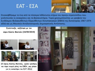 ΕΑΤ - ΕΣΑ
Επισκεφθήκαμε το ένα από τα τέσσερα λιθόκτιστα κτήρια του πρώην στρατοπέδου που
γινόντουσαν οι ανακρίσεις και τα βασανιστήρια. Τώρα χρησιμοποιείται ως γραφείο του
Συνδέσμου Φυλακισθέντων Εξορισθέντων Αντιστασιακών (ΣΦΕΑ) της δικτατορίας 1967-1974
αλλά και ως Μουσείο Αντιδικτατορικής Δημοκρατικής Αντίστασης.
 
