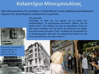 Κολαστήριο Μπουμπουλίνας
Οδός Μπουμπουλίνας 18, στεγαζόταν η Υποδιεύθυνση Γενικής Ασφαλείας (κατεδαφισμένη
σήμερα) στην οποία έδρασαν οι βασανιστές της χούντας.
Κελί (πάνω), κτίριο (δεξιά),
ταράτσα (κάτω) του
κτιρίου στην οδό
Μπουμπουλίνας 18
Από μαρτυρία:
«Ακούγαμε τα νερά που του ρίχνανε και το κιούπι που
ανεβοκατέβαινε. Τα ξημερώματα ακούστηκε: ‘Φτάνει, δεν θα
αντέξει άλλο!’. Τότε πέσαμε και εμείς να κοιμηθούμε. Όταν την
άλλη μέρα κοιτάξαμε από την τρύπα του δωματίου του είδαμε
ένα μάτσο κρέας ματωμένο. Όταν ο Ανδρέας μας ξανακοίταξε με
το παραμορφωμένο πρόσωπό του ανάμεσα στα αίματα και στα
γένια, χαμογελούσε, τους είχε νικήσει»».
 