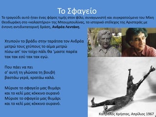 Το Σφαγείο
Το τραγούδι αυτό ήταν ένας φόρος τιμής στον φίλο, συναγωνιστή και συγκρατούμενο του Μίκη
Θεοδωράκη στο «κολαστήριο» της Μπουμπουλίνας, το ιστορικό στέλεχος της Αριστεράς με
έντονη αντιδικτατορική δράση, Ανδρέα Λεντάκη.
Χτυπούν το βράδυ στην ταράτσα τον Ανδρέα
μετρώ τους χτύπους το αίμα μετρώ
πίσω απ’ τον τοίχο πάλι θα ‘μαστε παρέα
τακ τακ εσύ τακ τακ εγώ.
Που πάει να πει
σ’ αυτή τη γλώσσα τη βουβή
βαστάω γερά, κρατάω καλά.
Μύρισε το σφαγείο μας θυμάρι
και το κελί μας κόκκινο ουρανό
Μύρισε το σφαγείο μας θυμάρι
και το κελί μας κόκκινο ουρανό.
Καπράλος Χρήστος, Απρίλιος 1967
 