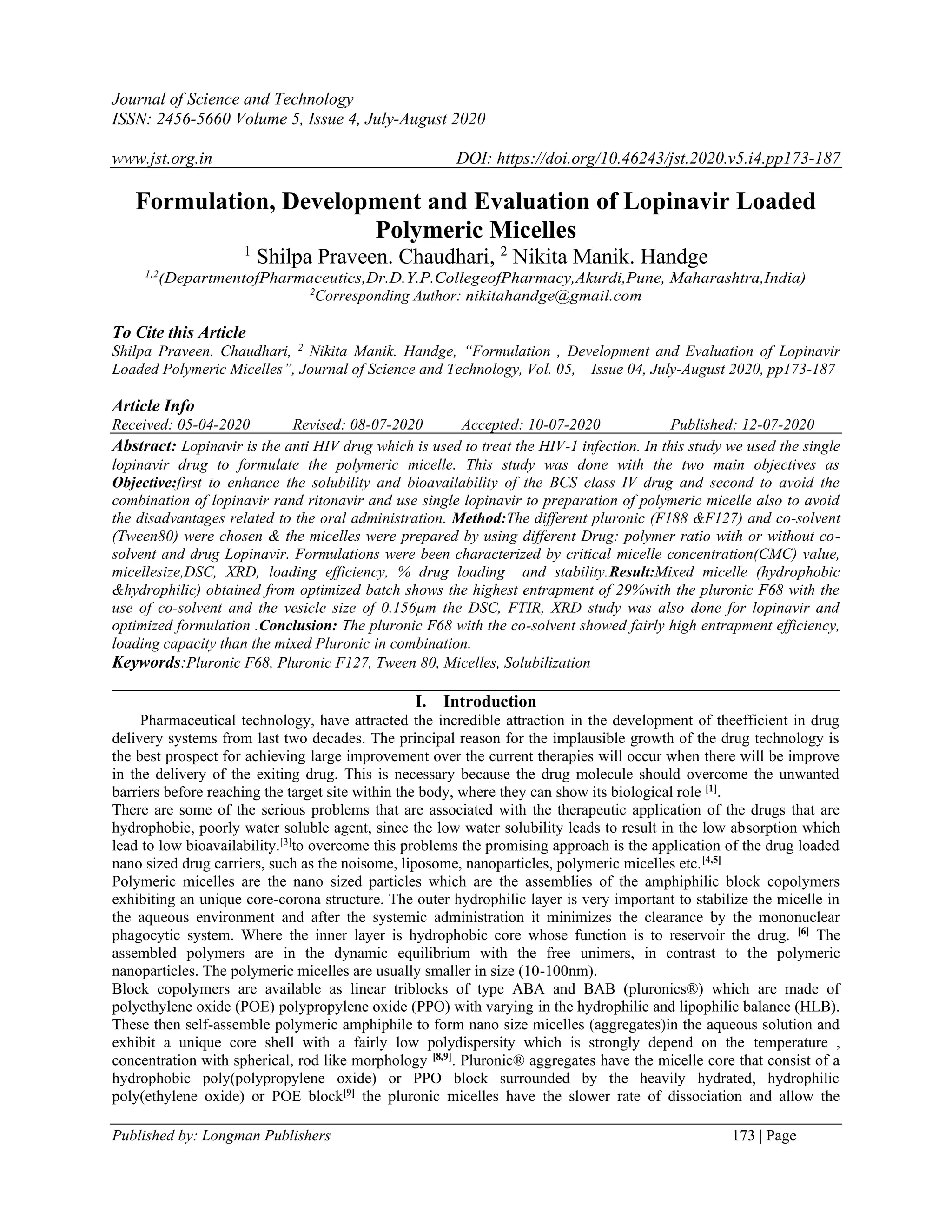 Journal of Science and Technology
ISSN: 2456-5660 Volume 5, Issue 4, July-August 2020
www.jst.org.in DOI: https://doi.org/10.46243/jst.2020.v5.i4.pp173-187
Published by: Longman Publishers 173 | Page
Formulation, Development and Evaluation of Lopinavir Loaded
Polymeric Micelles
1
Shilpa Praveen. Chaudhari, 2
Nikita Manik. Handge
1,2
(DepartmentofPharmaceutics,Dr.D.Y.P.CollegeofPharmacy,Akurdi,Pune, Maharashtra,India)
2
Corresponding Author: nikitahandge@gmail.com
To Cite this Article
Shilpa Praveen. Chaudhari, 2
Nikita Manik. Handge, “Formulation , Development and Evaluation of Lopinavir
Loaded Polymeric Micelles”, Journal of Science and Technology, Vol. 05, Issue 04, July-August 2020, pp173-187
Article Info
Received: 05-04-2020 Revised: 08-07-2020 Accepted: 10-07-2020 Published: 12-07-2020
Abstract: Lopinavir is the anti HIV drug which is used to treat the HIV-1 infection. In this study we used the single
lopinavir drug to formulate the polymeric micelle. This study was done with the two main objectives as
Objective:first to enhance the solubility and bioavailability of the BCS class IV drug and second to avoid the
combination of lopinavir rand ritonavir and use single lopinavir to preparation of polymeric micelle also to avoid
the disadvantages related to the oral administration. Method:The different pluronic (F188 &F127) and co-solvent
(Tween80) were chosen & the micelles were prepared by using different Drug: polymer ratio with or without co-
solvent and drug Lopinavir. Formulations were been characterized by critical micelle concentration(CMC) value,
micellesize,DSC, XRD, loading efficiency, % drug loading and stability.Result:Mixed micelle (hydrophobic
&hydrophilic) obtained from optimized batch shows the highest entrapment of 29%with the pluronic F68 with the
use of co-solvent and the vesicle size of 0.156µm the DSC, FTIR, XRD study was also done for lopinavir and
optimized formulation .Conclusion: The pluronic F68 with the co-solvent showed fairly high entrapment efficiency,
loading capacity than the mixed Pluronic in combination.
Keywords:Pluronic F68, Pluronic F127, Tween 80, Micelles, Solubilization
_____________________________________________________________________________________
I. Introduction
Pharmaceutical technology, have attracted the incredible attraction in the development of theefficient in drug
delivery systems from last two decades. The principal reason for the implausible growth of the drug technology is
the best prospect for achieving large improvement over the current therapies will occur when there will be improve
in the delivery of the exiting drug. This is necessary because the drug molecule should overcome the unwanted
barriers before reaching the target site within the body, where they can show its biological role [1]
.
There are some of the serious problems that are associated with the therapeutic application of the drugs that are
hydrophobic, poorly water soluble agent, since the low water solubility leads to result in the low absorption which
lead to low bioavailability.[3]
to overcome this problems the promising approach is the application of the drug loaded
nano sized drug carriers, such as the noisome, liposome, nanoparticles, polymeric micelles etc.[4,5]
Polymeric micelles are the nano sized particles which are the assemblies of the amphiphilic block copolymers
exhibiting an unique core-corona structure. The outer hydrophilic layer is very important to stabilize the micelle in
the aqueous environment and after the systemic administration it minimizes the clearance by the mononuclear
phagocytic system. Where the inner layer is hydrophobic core whose function is to reservoir the drug. [6]
The
assembled polymers are in the dynamic equilibrium with the free unimers, in contrast to the polymeric
nanoparticles. The polymeric micelles are usually smaller in size (10-100nm).
Block copolymers are available as linear triblocks of type ABA and BAB (pluronics®) which are made of
polyethylene oxide (POE) polypropylene oxide (PPO) with varying in the hydrophilic and lipophilic balance (HLB).
These then self-assemble polymeric amphiphile to form nano size micelles (aggregates)in the aqueous solution and
exhibit a unique core shell with a fairly low polydispersity which is strongly depend on the temperature ,
concentration with spherical, rod like morphology [8,9]
. Pluronic® aggregates have the micelle core that consist of a
hydrophobic poly(polypropylene oxide) or PPO block surrounded by the heavily hydrated, hydrophilic
poly(ethylene oxide) or POE block[9]
the pluronic micelles have the slower rate of dissociation and allow the
 