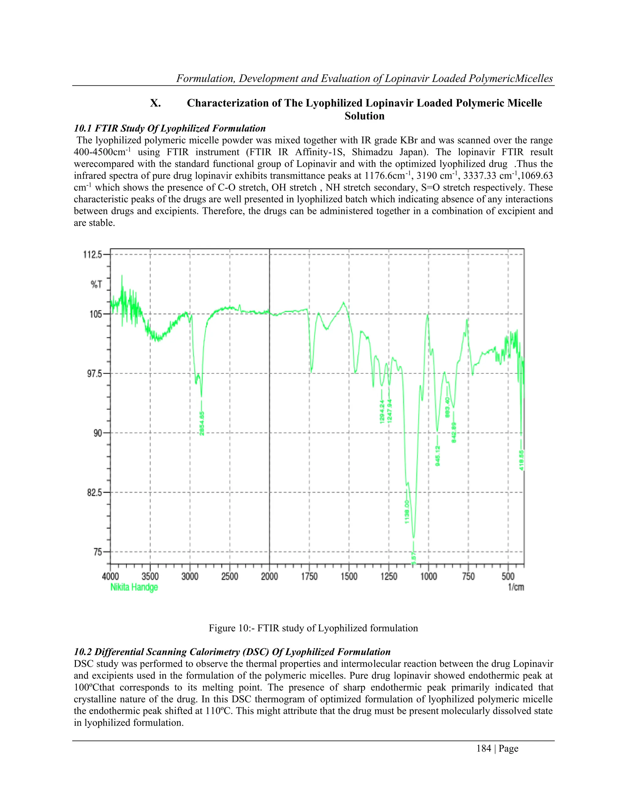 Formulation, Development and Evaluation of Lopinavir Loaded PolymericMicelles
184 | Page
X. Characterization of The Lyophilized Lopinavir Loaded Polymeric Micelle
Solution
10.1 FTIR Study Of Lyophilized Formulation
The lyophilized polymeric micelle powder was mixed together with IR grade KBr and was scanned over the range
400-4500cm-1
using FTIR instrument (FTIR IR Affinity-1S, Shimadzu Japan). The lopinavir FTIR result
werecompared with the standard functional group of Lopinavir and with the optimized lyophilized drug .Thus the
infrared spectra of pure drug lopinavir exhibits transmittance peaks at 1176.6cm-1
, 3190 cm-1
, 3337.33 cm-1
,1069.63
cm-1
which shows the presence of C-O stretch, OH stretch , NH stretch secondary, S=O stretch respectively. These
characteristic peaks of the drugs are well presented in lyophilized batch which indicating absence of any interactions
between drugs and excipients. Therefore, the drugs can be administered together in a combination of excipient and
are stable.
Figure 10:- FTIR study of Lyophilized formulation
10.2 Differential Scanning Calorimetry (DSC) Of Lyophilized Formulation
DSC study was performed to observe the thermal properties and intermolecular reaction between the drug Lopinavir
and excipients used in the formulation of the polymeric micelles. Pure drug lopinavir showed endothermic peak at
100ºCthat corresponds to its melting point. The presence of sharp endothermic peak primarily indicated that
crystalline nature of the drug. In this DSC thermogram of optimized formulation of lyophilized polymeric micelle
the endothermic peak shifted at 110ºC. This might attribute that the drug must be present molecularly dissolved state
in lyophilized formulation.
 