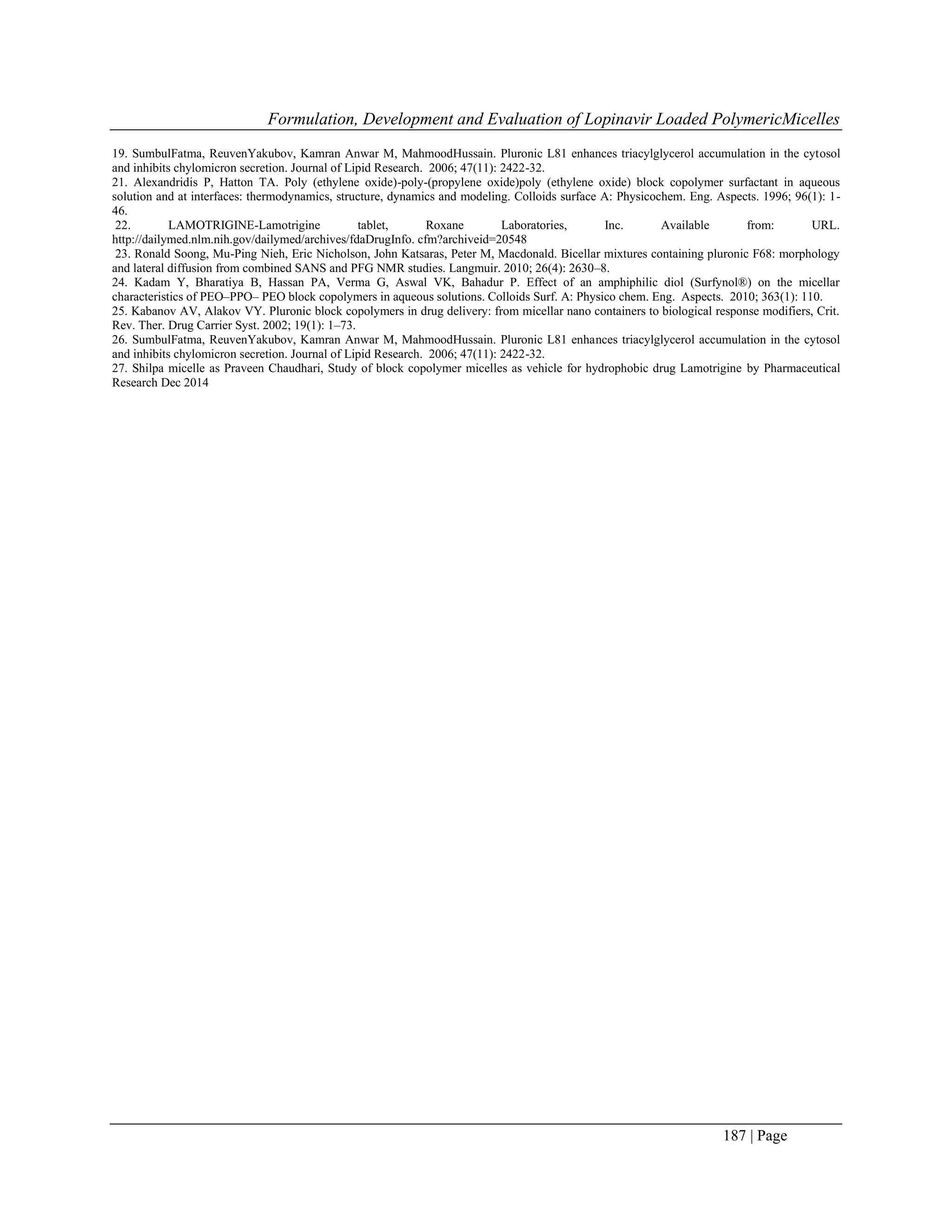 Formulation, Development and Evaluation of Lopinavir Loaded PolymericMicelles
187 | Page
19. SumbulFatma, ReuvenYakubov, Kamran Anwar M, MahmoodHussain. Pluronic L81 enhances triacylglycerol accumulation in the cytosol
and inhibits chylomicron secretion. Journal of Lipid Research. 2006; 47(11): 2422-32.
21. Alexandridis P, Hatton TA. Poly (ethylene oxide)-poly-(propylene oxide)poly (ethylene oxide) block copolymer surfactant in aqueous
solution and at interfaces: thermodynamics, structure, dynamics and modeling. Colloids surface A: Physicochem. Eng. Aspects. 1996; 96(1): 1-
46.
22. LAMOTRIGINE-Lamotrigine tablet, Roxane Laboratories, Inc. Available from: URL.
http://dailymed.nlm.nih.gov/dailymed/archives/fdaDrugInfo. cfm?archiveid=20548
23. Ronald Soong, Mu-Ping Nieh, Eric Nicholson, John Katsaras, Peter M, Macdonald. Bicellar mixtures containing pluronic F68: morphology
and lateral diffusion from combined SANS and PFG NMR studies. Langmuir. 2010; 26(4): 2630–8.
24. Kadam Y, Bharatiya B, Hassan PA, Verma G, Aswal VK, Bahadur P. Effect of an amphiphilic diol (Surfynol®) on the micellar
characteristics of PEO–PPO– PEO block copolymers in aqueous solutions. Colloids Surf. A: Physico chem. Eng. Aspects. 2010; 363(1): 110.
25. Kabanov AV, Alakov VY. Pluronic block copolymers in drug delivery: from micellar nano containers to biological response modifiers, Crit.
Rev. Ther. Drug Carrier Syst. 2002; 19(1): 1–73.
26. SumbulFatma, ReuvenYakubov, Kamran Anwar M, MahmoodHussain. Pluronic L81 enhances triacylglycerol accumulation in the cytosol
and inhibits chylomicron secretion. Journal of Lipid Research. 2006; 47(11): 2422-32.
27. Shilpa micelle as Praveen Chaudhari, Study of block copolymer micelles as vehicle for hydrophobic drug Lamotrigine by Pharmaceutical
Research Dec 2014
 