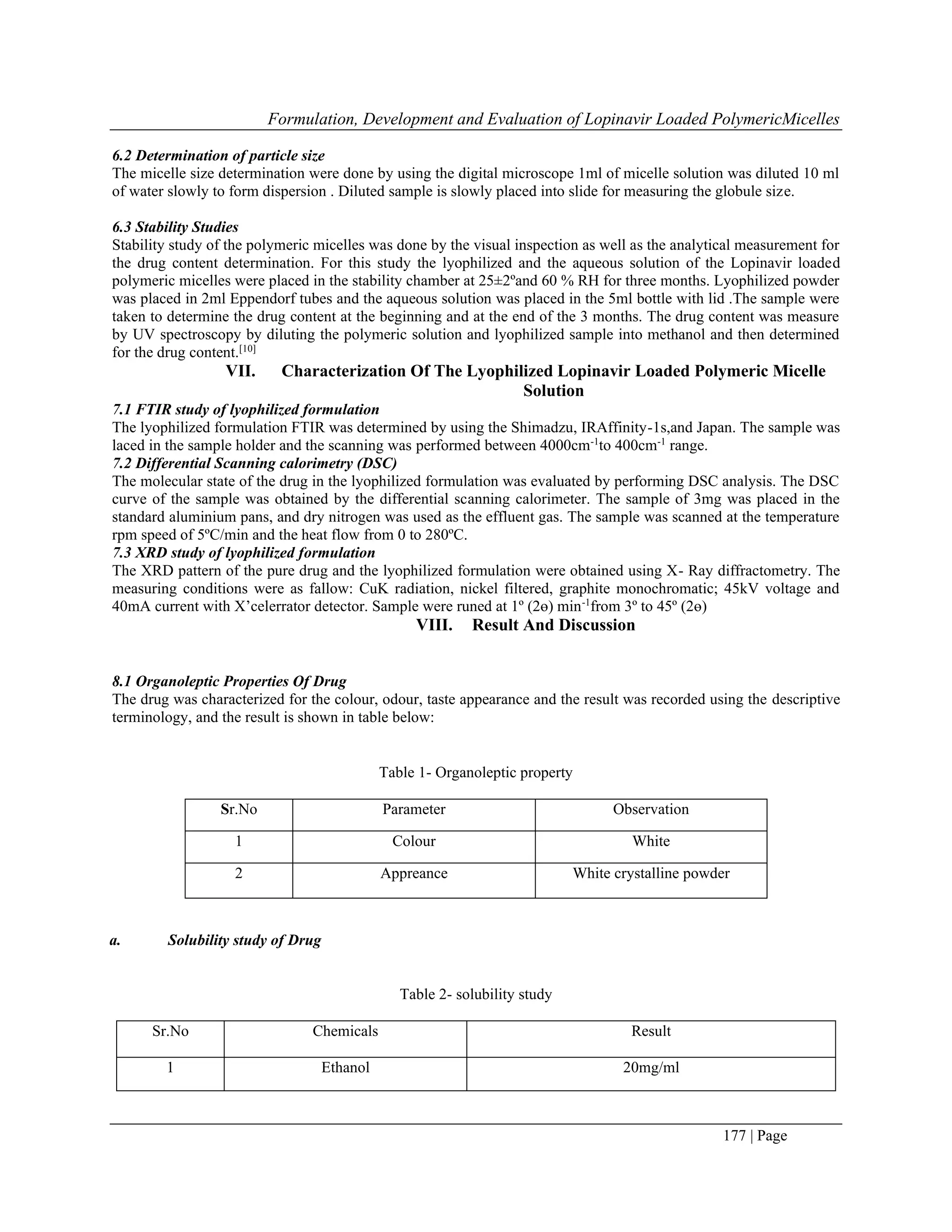 Formulation, Development and Evaluation of Lopinavir Loaded PolymericMicelles
177 | Page
6.2 Determination of particle size
The micelle size determination were done by using the digital microscope 1ml of micelle solution was diluted 10 ml
of water slowly to form dispersion . Diluted sample is slowly placed into slide for measuring the globule size.
6.3 Stability Studies
Stability study of the polymeric micelles was done by the visual inspection as well as the analytical measurement for
the drug content determination. For this study the lyophilized and the aqueous solution of the Lopinavir loaded
polymeric micelles were placed in the stability chamber at 25±2ºand 60 % RH for three months. Lyophilized powder
was placed in 2ml Eppendorf tubes and the aqueous solution was placed in the 5ml bottle with lid .The sample were
taken to determine the drug content at the beginning and at the end of the 3 months. The drug content was measure
by UV spectroscopy by diluting the polymeric solution and lyophilized sample into methanol and then determined
for the drug content.[10]
VII. Characterization Of The Lyophilized Lopinavir Loaded Polymeric Micelle
Solution
7.1 FTIR study of lyophilized formulation
The lyophilized formulation FTIR was determined by using the Shimadzu, IRAffinity-1s,and Japan. The sample was
laced in the sample holder and the scanning was performed between 4000cm-1
to 400cm-1
range.
7.2 Differential Scanning calorimetry (DSC)
The molecular state of the drug in the lyophilized formulation was evaluated by performing DSC analysis. The DSC
curve of the sample was obtained by the differential scanning calorimeter. The sample of 3mg was placed in the
standard aluminium pans, and dry nitrogen was used as the effluent gas. The sample was scanned at the temperature
rpm speed of 5ºC/min and the heat flow from 0 to 280ºC.
7.3 XRD study of lyophilized formulation
The XRD pattern of the pure drug and the lyophilized formulation were obtained using X- Ray diffractometry. The
measuring conditions were as fallow: CuK radiation, nickel filtered, graphite monochromatic; 45kV voltage and
40mA current with X’celerrator detector. Sample were runed at 1º (2ɵ) min-1
from 3º to 45º (2ɵ)
VIII. Result And Discussion
8.1 Organoleptic Properties Of Drug
The drug was characterized for the colour, odour, taste appearance and the result was recorded using the descriptive
terminology, and the result is shown in table below:
Table 1- Organoleptic property
Sr.No Parameter Observation
1 Colour White
2 Appreance White crystalline powder
a. Solubility study of Drug
Table 2- solubility study
Sr.No Chemicals Result
1 Ethanol 20mg/ml
 