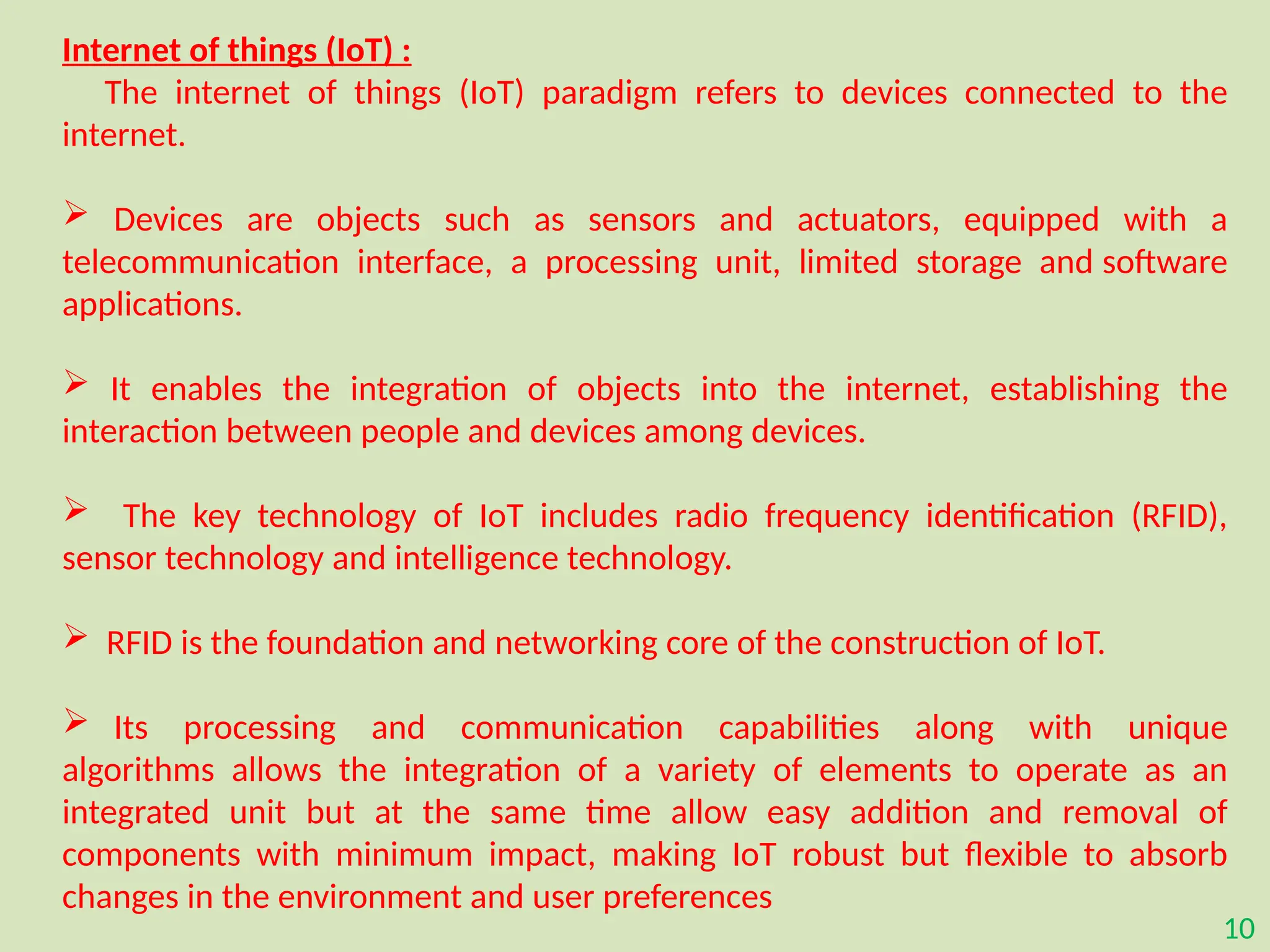 10
Internet of things (IoT) :
The internet of things (IoT) paradigm refers to devices connected to the
internet.
 Devices are objects such as sensors and actuators, equipped with a
telecommunication interface, a processing unit, limited storage and software
applications.
 It enables the integration of objects into the internet, establishing the
interaction between people and devices among devices.
 The key technology of IoT includes radio frequency identification (RFID),
sensor technology and intelligence technology.
 RFID is the foundation and networking core of the construction of IoT.
 Its processing and communication capabilities along with unique
algorithms allows the integration of a variety of elements to operate as an
integrated unit but at the same time allow easy addition and removal of
components with minimum impact, making IoT robust but flexible to absorb
changes in the environment and user preferences
 
