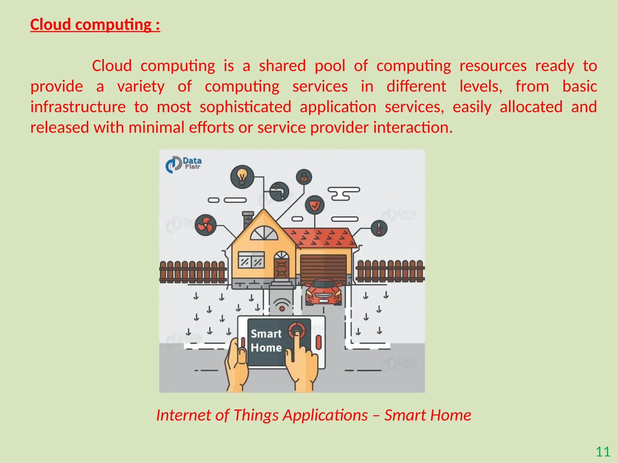 11
Cloud computing :
Cloud computing is a shared pool of computing resources ready to
provide a variety of computing services in different levels, from basic
infrastructure to most sophisticated application services, easily allocated and
released with minimal efforts or service provider interaction.
Internet of Things Applications – Smart Home
 