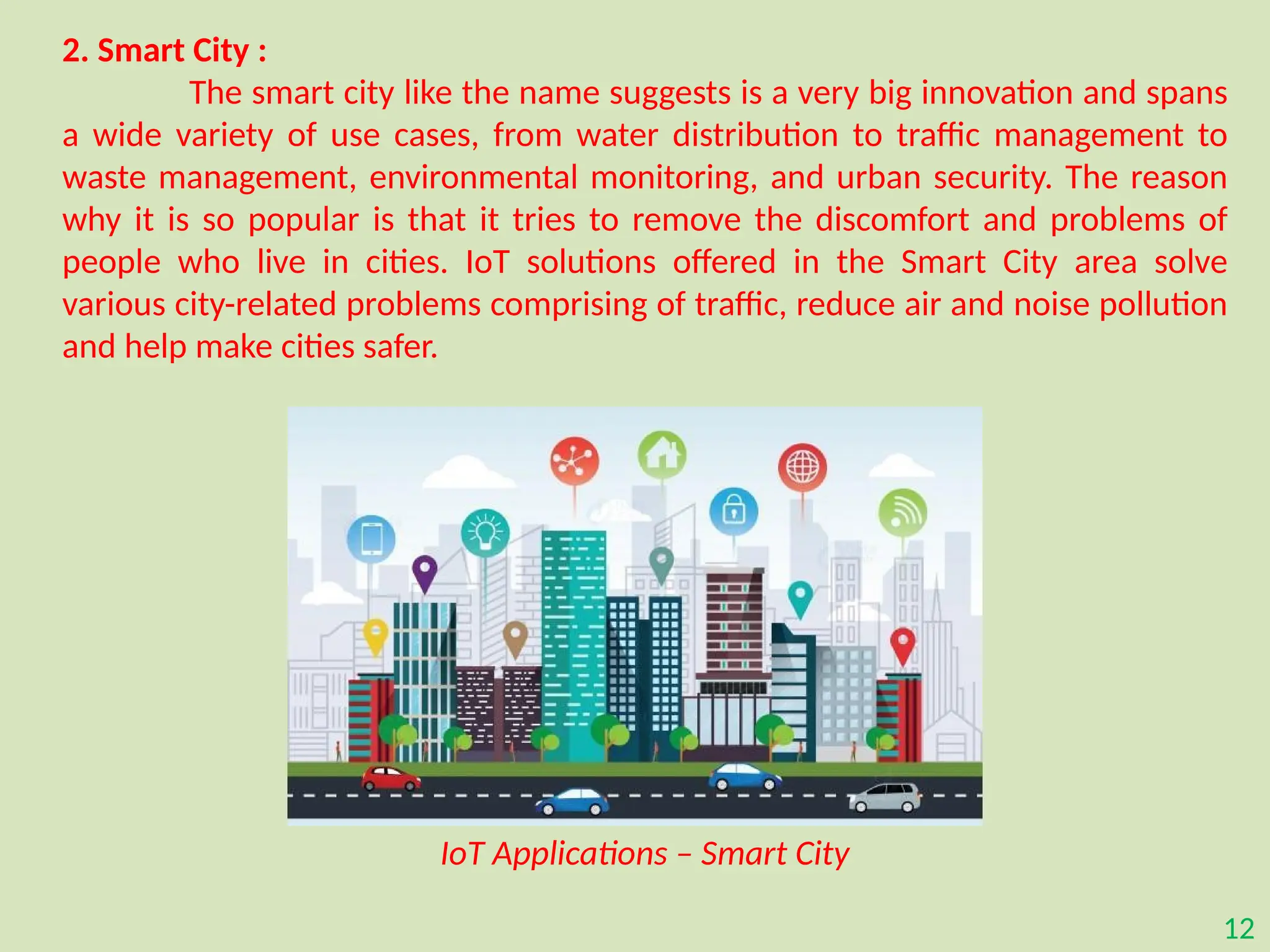 12
2. Smart City :
The smart city like the name suggests is a very big innovation and spans
a wide variety of use cases, from water distribution to traffic management to
waste management, environmental monitoring, and urban security. The reason
why it is so popular is that it tries to remove the discomfort and problems of
people who live in cities. IoT solutions offered in the Smart City area solve
various city-related problems comprising of traffic, reduce air and noise pollution
and help make cities safer.
IoT Applications – Smart City
 