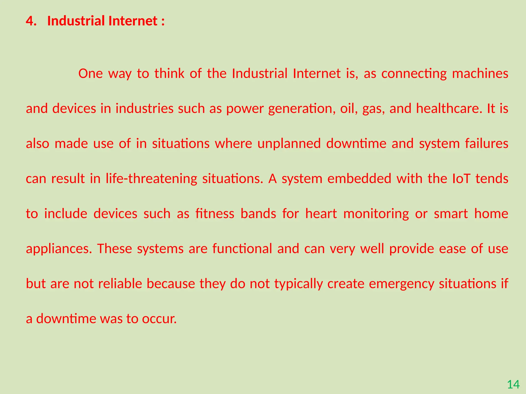 14
4. Industrial Internet :
One way to think of the Industrial Internet is, as connecting machines
and devices in industries such as power generation, oil, gas, and healthcare. It is
also made use of in situations where unplanned downtime and system failures
can result in life-threatening situations. A system embedded with the IoT tends
to include devices such as fitness bands for heart monitoring or smart home
appliances. These systems are functional and can very well provide ease of use
but are not reliable because they do not typically create emergency situations if
a downtime was to occur.
 