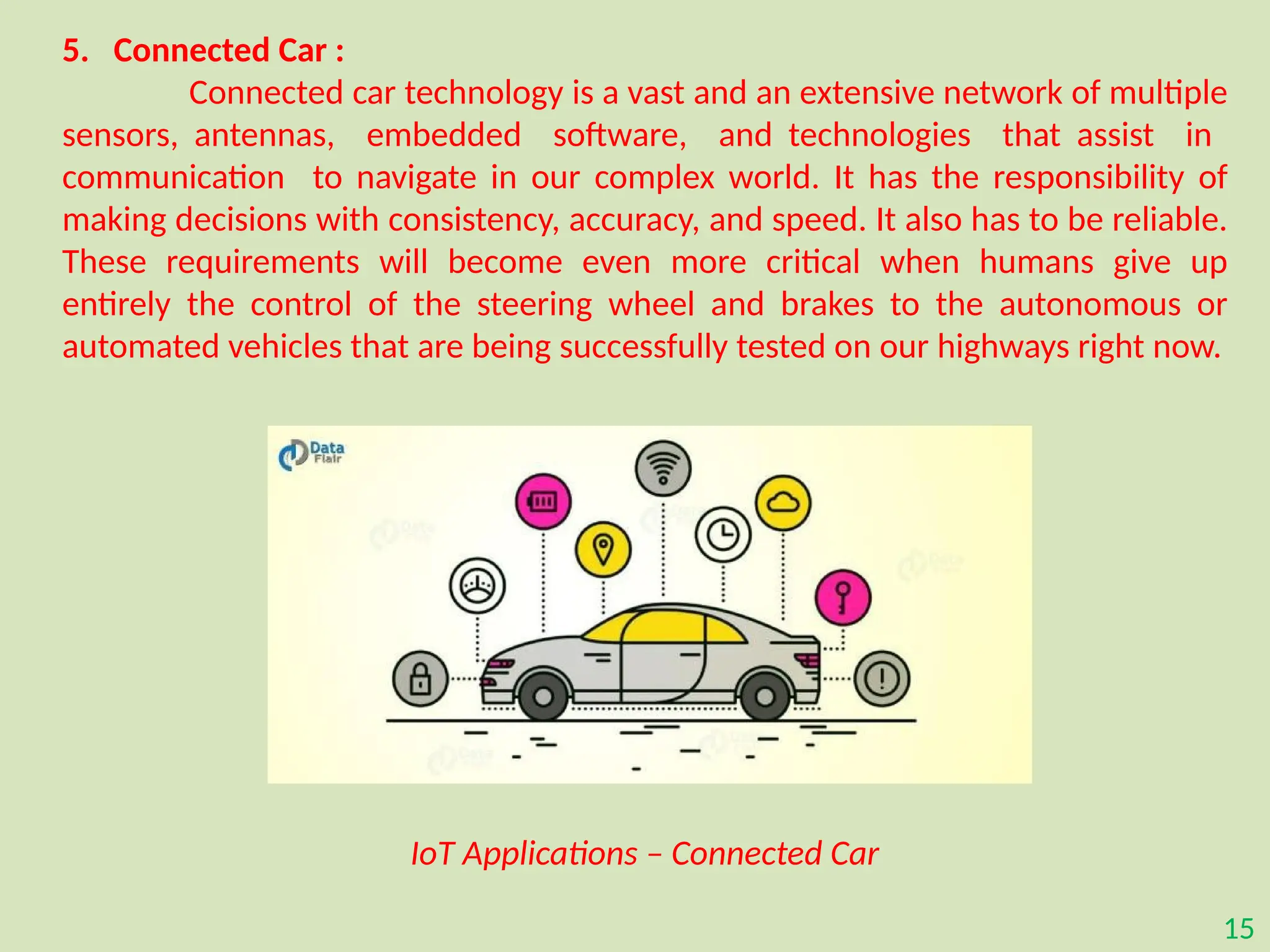15
5. Connected Car :
Connected car technology is a vast and an extensive network of multiple
sensors, antennas, embedded software, and technologies that assist in
communication to navigate in our complex world. It has the responsibility of
making decisions with consistency, accuracy, and speed. It also has to be reliable.
These requirements will become even more critical when humans give up
entirely the control of the steering wheel and brakes to the autonomous or
automated vehicles that are being successfully tested on our highways right now.
IoT Applications – Connected Car
 