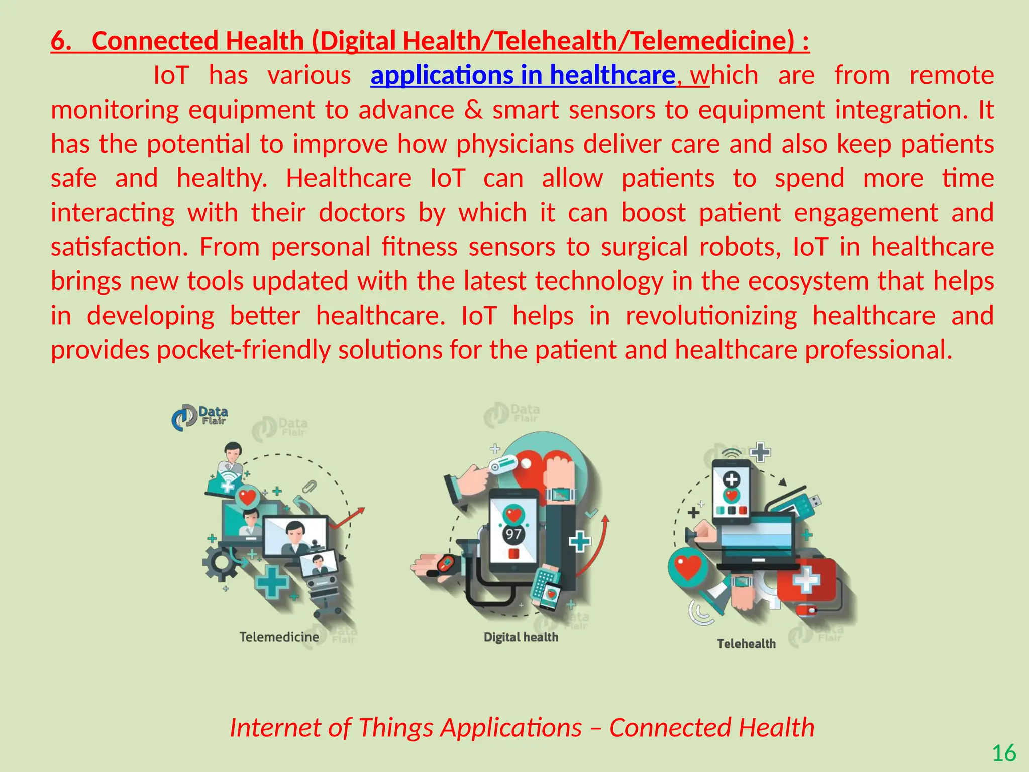16
6. Connected Health (Digital Health/Telehealth/Telemedicine) :
IoT has various applications in healthcare, which are from remote
monitoring equipment to advance & smart sensors to equipment integration. It
has the potential to improve how physicians deliver care and also keep patients
safe and healthy. Healthcare IoT can allow patients to spend more time
interacting with their doctors by which it can boost patient engagement and
satisfaction. From personal fitness sensors to surgical robots, IoT in healthcare
brings new tools updated with the latest technology in the ecosystem that helps
in developing better healthcare. IoT helps in revolutionizing healthcare and
provides pocket-friendly solutions for the patient and healthcare professional.
Internet of Things Applications – Connected Health
 