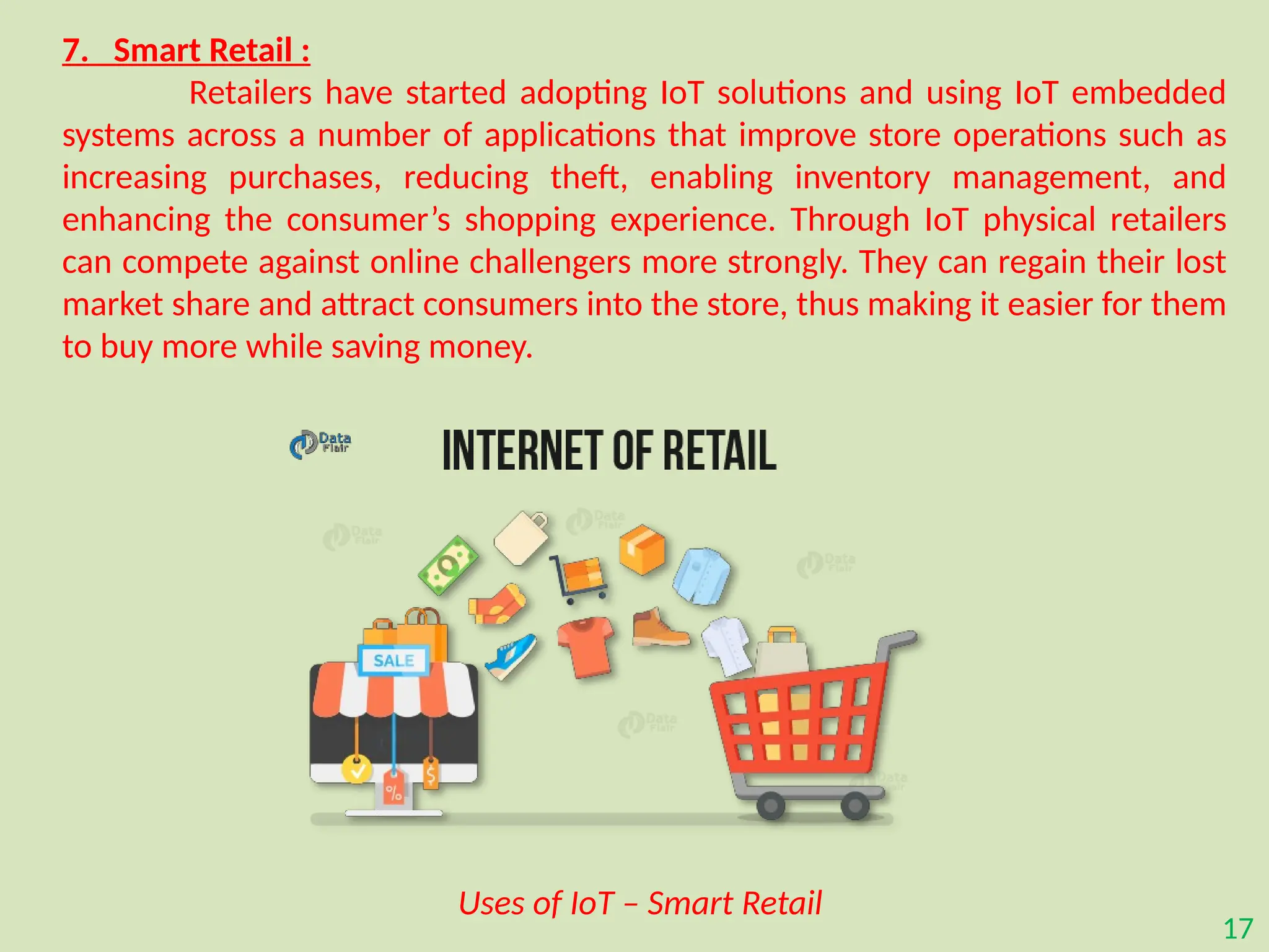 17
7. Smart Retail :
Retailers have started adopting IoT solutions and using IoT embedded
systems across a number of applications that improve store operations such as
increasing purchases, reducing theft, enabling inventory management, and
enhancing the consumer’s shopping experience. Through IoT physical retailers
can compete against online challengers more strongly. They can regain their lost
market share and attract consumers into the store, thus making it easier for them
to buy more while saving money.
Uses of IoT – Smart Retail
 
