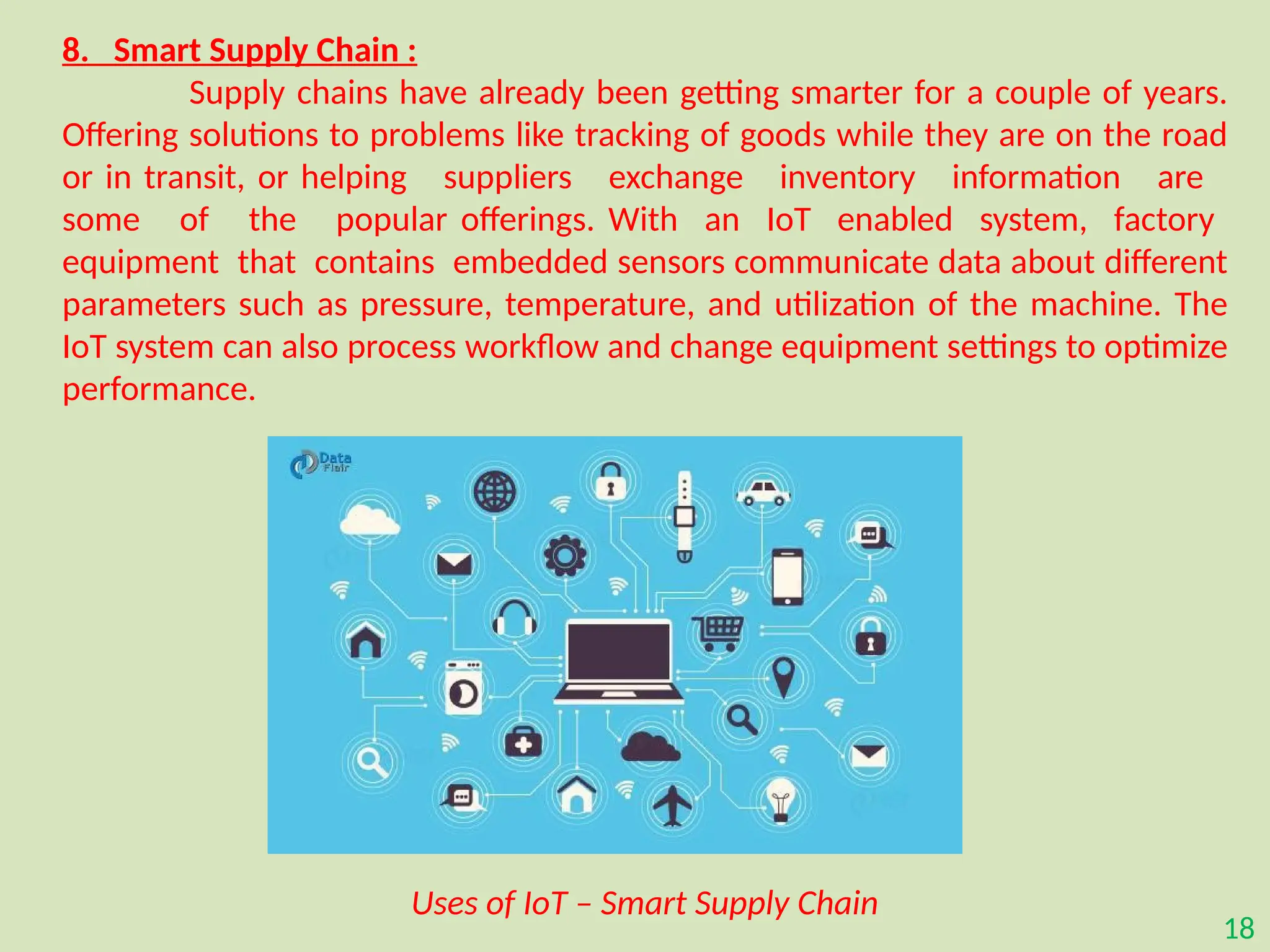 18
8. Smart Supply Chain :
Supply chains have already been getting smarter for a couple of years.
Offering solutions to problems like tracking of goods while they are on the road
or in transit, or helping suppliers exchange inventory information are
some of the popular offerings. With an IoT enabled system, factory
equipment that contains embedded sensors communicate data about different
parameters such as pressure, temperature, and utilization of the machine. The
IoT system can also process workflow and change equipment settings to optimize
performance.
Uses of IoT – Smart Supply Chain
 
