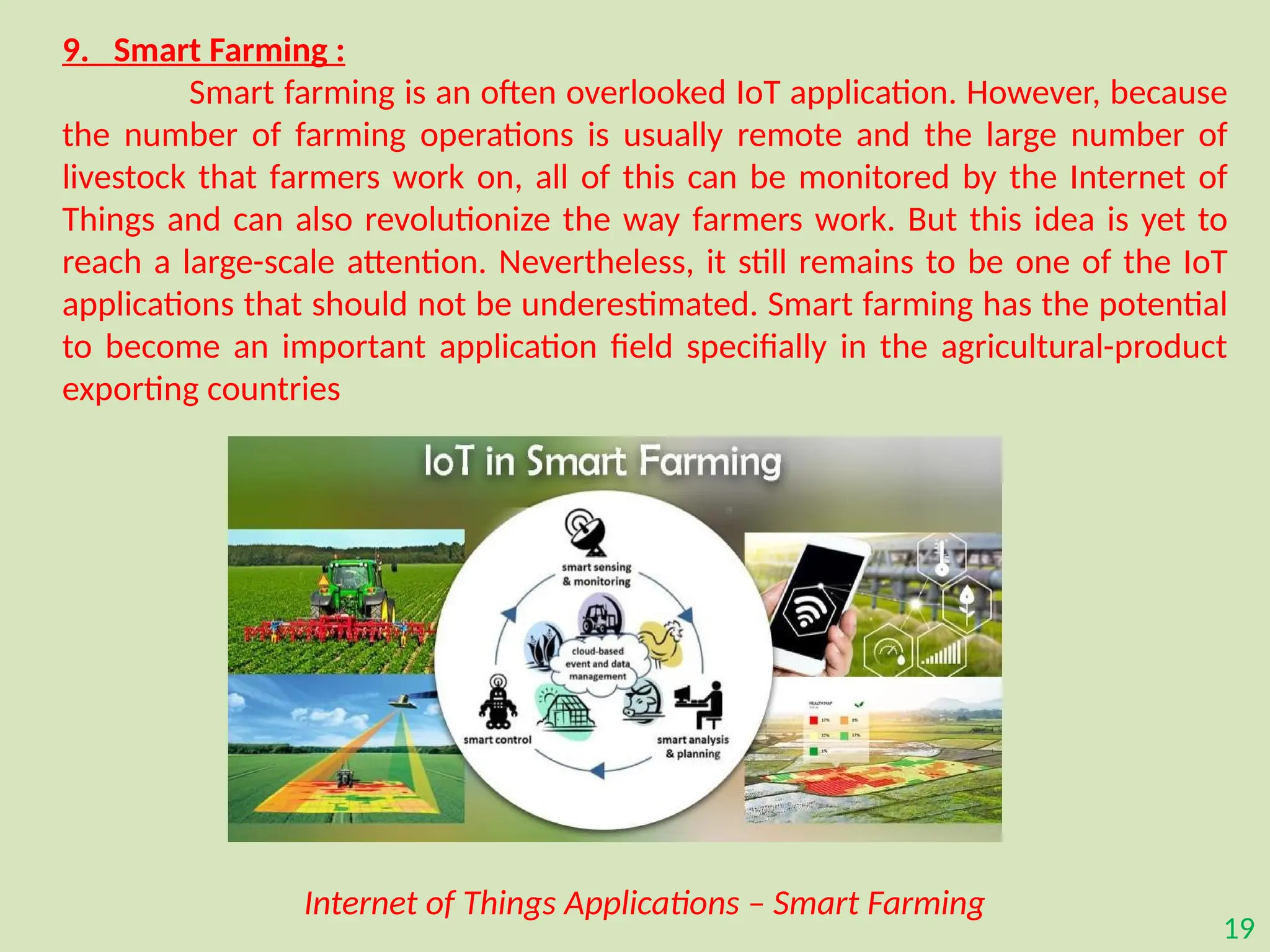 19
9. Smart Farming :
Smart farming is an often overlooked IoT application. However, because
the number of farming operations is usually remote and the large number of
livestock that farmers work on, all of this can be monitored by the Internet of
Things and can also revolutionize the way farmers work. But this idea is yet to
reach a large-scale attention. Nevertheless, it still remains to be one of the IoT
applications that should not be underestimated. Smart farming has the potential
to become an important application field specifially in the agricultural-product
exporting countries
Internet of Things Applications – Smart Farming
 