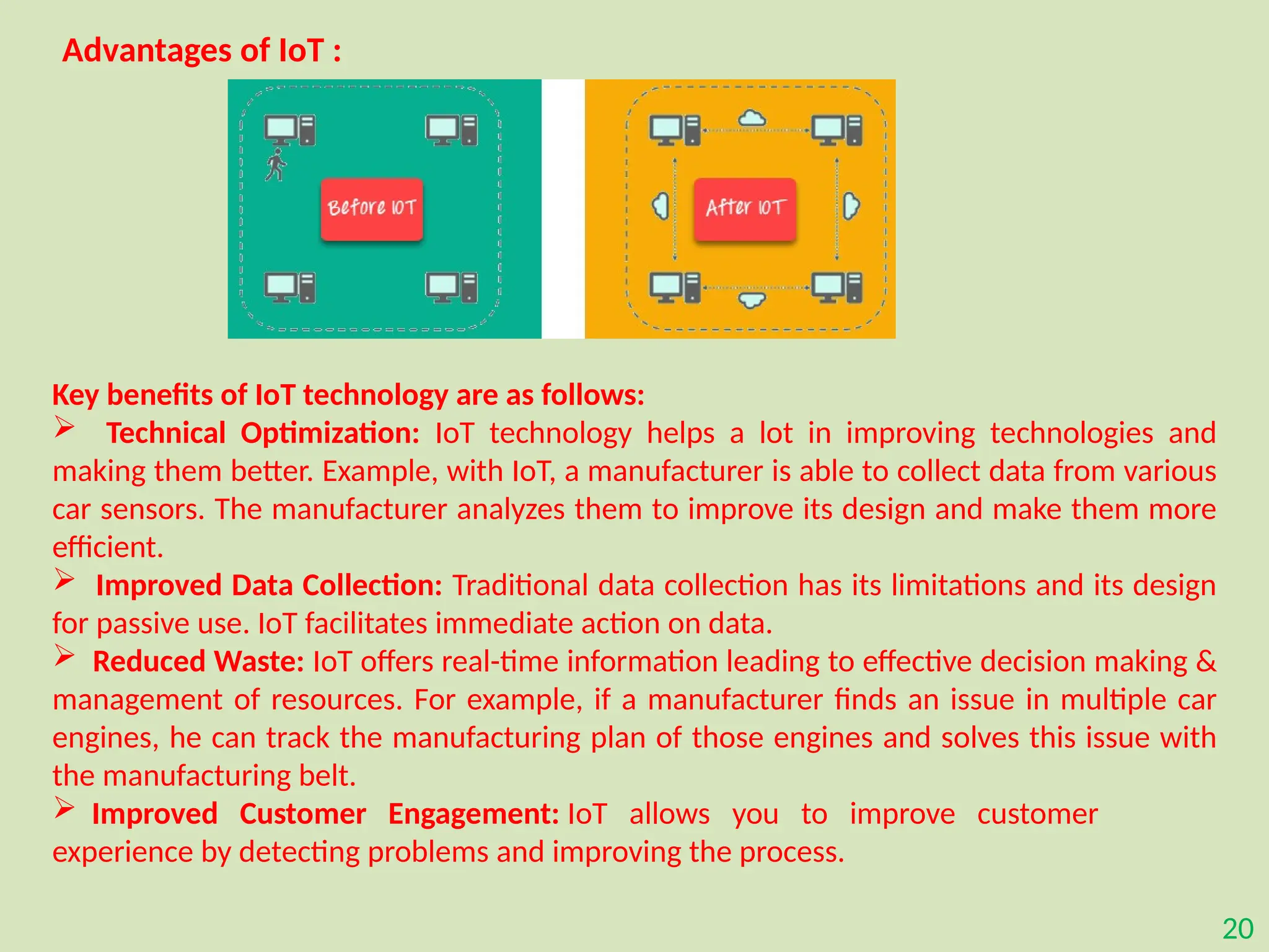 20
Advantages of IoT :
Key benefits of IoT technology are as follows:
 Technical Optimization: IoT technology helps a lot in improving technologies and
making them better. Example, with IoT, a manufacturer is able to collect data from various
car sensors. The manufacturer analyzes them to improve its design and make them more
efficient.
 Improved Data Collection: Traditional data collection has its limitations and its design
for passive use. IoT facilitates immediate action on data.
 Reduced Waste: IoT offers real-time information leading to effective decision making &
management of resources. For example, if a manufacturer finds an issue in multiple car
engines, he can track the manufacturing plan of those engines and solves this issue with
the manufacturing belt.
 Improved Customer Engagement: IoT allows you to improve customer
experience by detecting problems and improving the process.
 