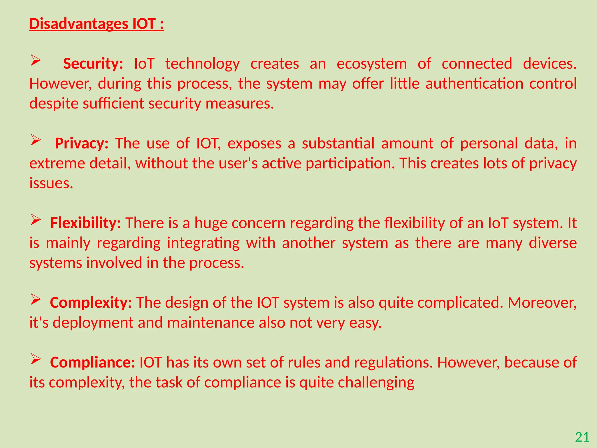 21
Disadvantages IOT :
 Security: IoT technology creates an ecosystem of connected devices.
However, during this process, the system may offer little authentication control
despite sufficient security measures.
 Privacy: The use of IOT, exposes a substantial amount of personal data, in
extreme detail, without the user's active participation. This creates lots of privacy
issues.
 Flexibility: There is a huge concern regarding the flexibility of an IoT system. It
is mainly regarding integrating with another system as there are many diverse
systems involved in the process.
 Complexity: The design of the IOT system is also quite complicated. Moreover,
it's deployment and maintenance also not very easy.
 Compliance: IOT has its own set of rules and regulations. However, because of
its complexity, the task of compliance is quite challenging
 