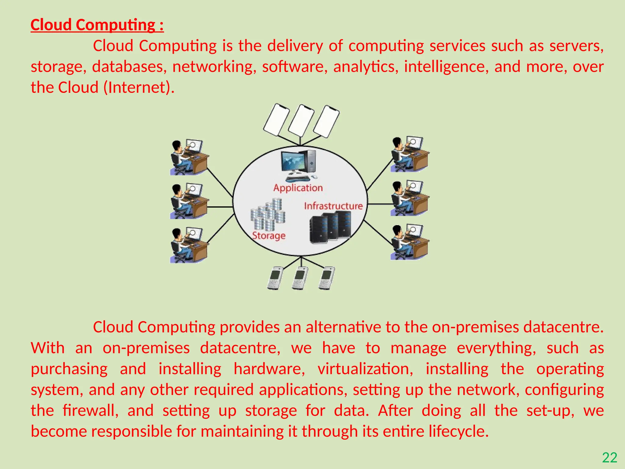 22
Cloud Computing :
Cloud Computing is the delivery of computing services such as servers,
storage, databases, networking, software, analytics, intelligence, and more, over
the Cloud (Internet).
Cloud Computing provides an alternative to the on-premises datacentre.
With an on-premises datacentre, we have to manage everything, such as
purchasing and installing hardware, virtualization, installing the operating
system, and any other required applications, setting up the network, configuring
the firewall, and setting up storage for data. After doing all the set-up, we
become responsible for maintaining it through its entire lifecycle.
 