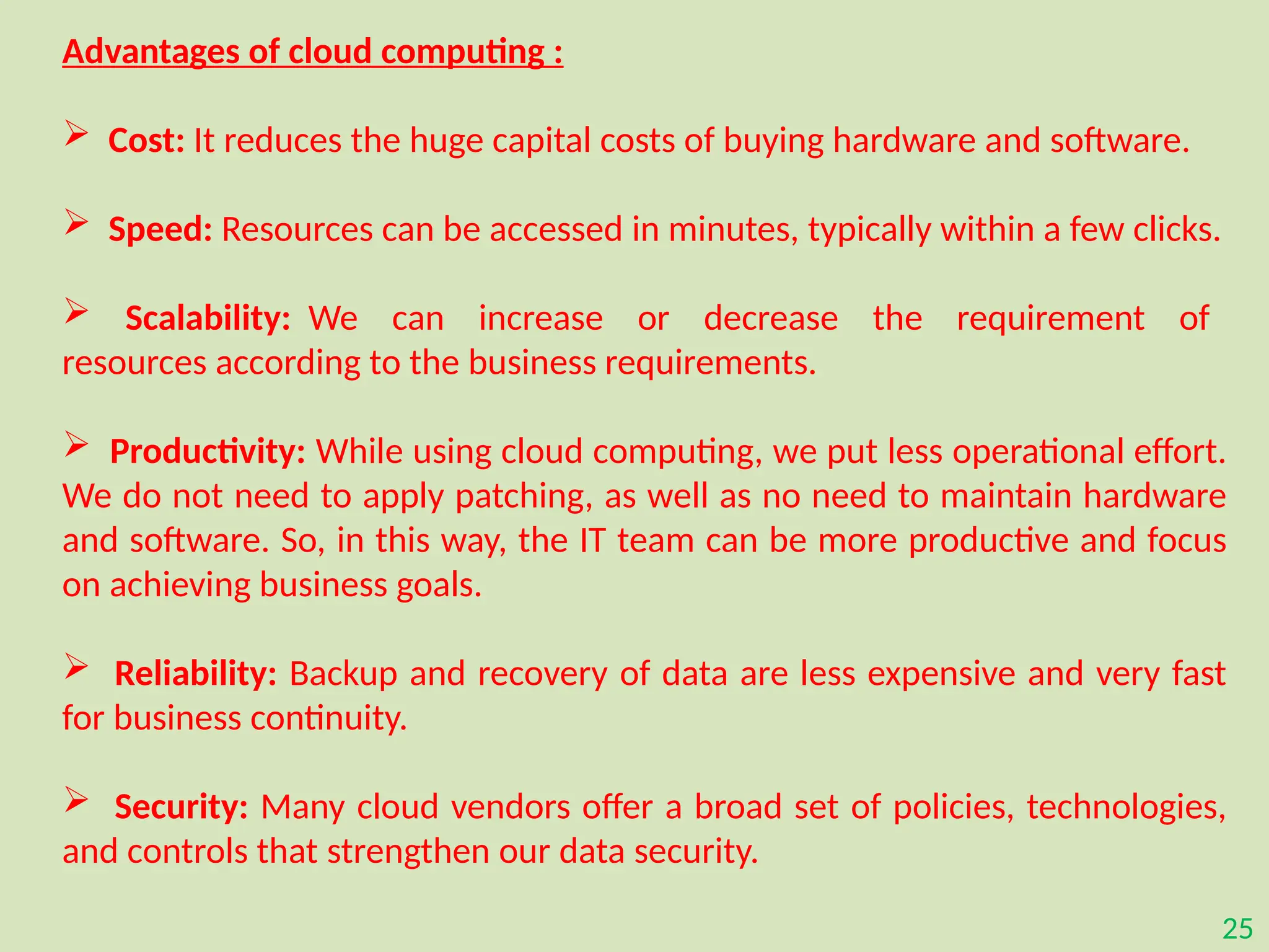 25
Advantages of cloud computing :
 Cost: It reduces the huge capital costs of buying hardware and software.
 Speed: Resources can be accessed in minutes, typically within a few clicks.
 Scalability: We can increase or decrease the requirement of
resources according to the business requirements.
 Productivity: While using cloud computing, we put less operational effort.
We do not need to apply patching, as well as no need to maintain hardware
and software. So, in this way, the IT team can be more productive and focus
on achieving business goals.
 Reliability: Backup and recovery of data are less expensive and very fast
for business continuity.
 Security: Many cloud vendors offer a broad set of policies, technologies,
and controls that strengthen our data security.
 