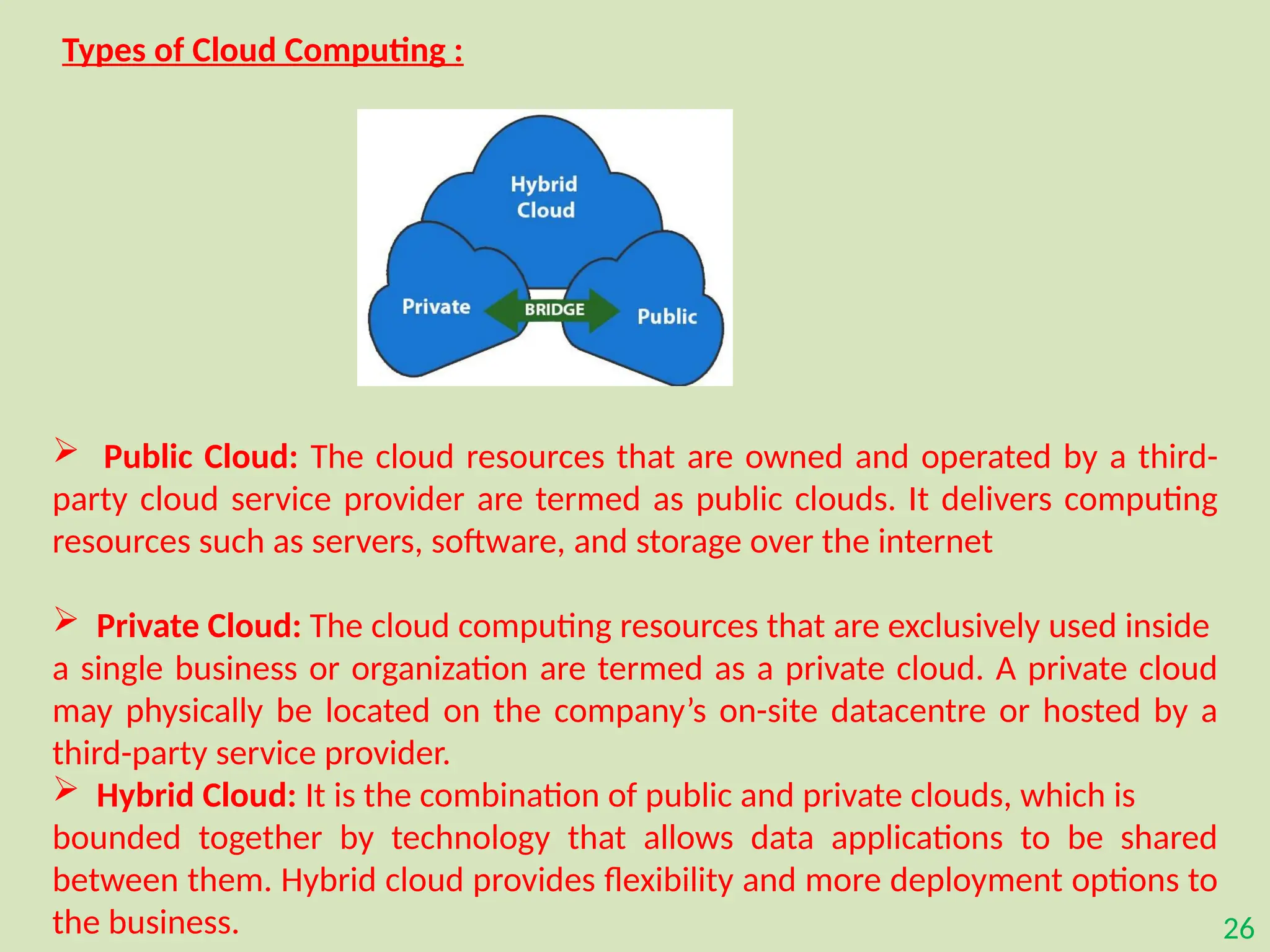 26
Types of Cloud Computing :
 Public Cloud: The cloud resources that are owned and operated by a third-
party cloud service provider are termed as public clouds. It delivers computing
resources such as servers, software, and storage over the internet
 Private Cloud: The cloud computing resources that are exclusively used inside
a single business or organization are termed as a private cloud. A private cloud
may physically be located on the company’s on-site datacentre or hosted by a
third-party service provider.
 Hybrid Cloud: It is the combination of public and private clouds, which is
bounded together by technology that allows data applications to be shared
between them. Hybrid cloud provides flexibility and more deployment options to
the business.
 