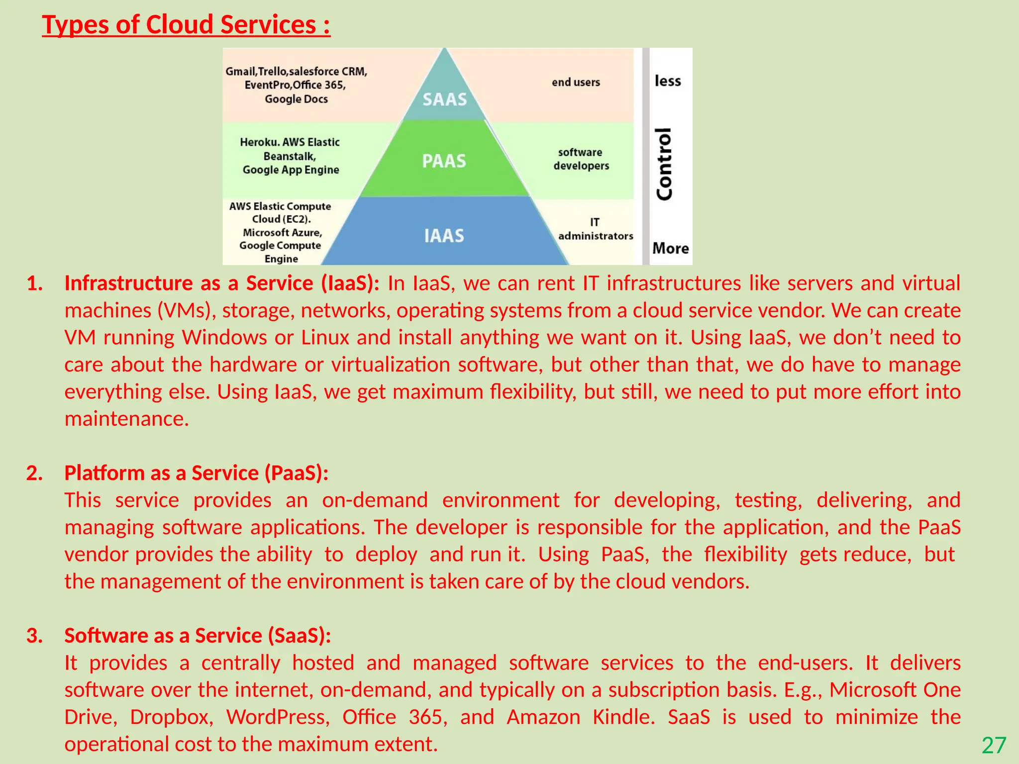 27
Types of Cloud Services :
1. Infrastructure as a Service (IaaS): In IaaS, we can rent IT infrastructures like servers and virtual
machines (VMs), storage, networks, operating systems from a cloud service vendor. We can create
VM running Windows or Linux and install anything we want on it. Using IaaS, we don’t need to
care about the hardware or virtualization software, but other than that, we do have to manage
everything else. Using IaaS, we get maximum flexibility, but still, we need to put more effort into
maintenance.
2. Platform as a Service (PaaS):
This service provides an on-demand environment for developing, testing, delivering, and
managing software applications. The developer is responsible for the application, and the PaaS
vendor provides the ability to deploy and run it. Using PaaS, the flexibility gets reduce, but
the management of the environment is taken care of by the cloud vendors.
3. Software as a Service (SaaS):
It provides a centrally hosted and managed software services to the end-users. It delivers
software over the internet, on-demand, and typically on a subscription basis. E.g., Microsoft One
Drive, Dropbox, WordPress, Office 365, and Amazon Kindle. SaaS is used to minimize the
operational cost to the maximum extent.
 