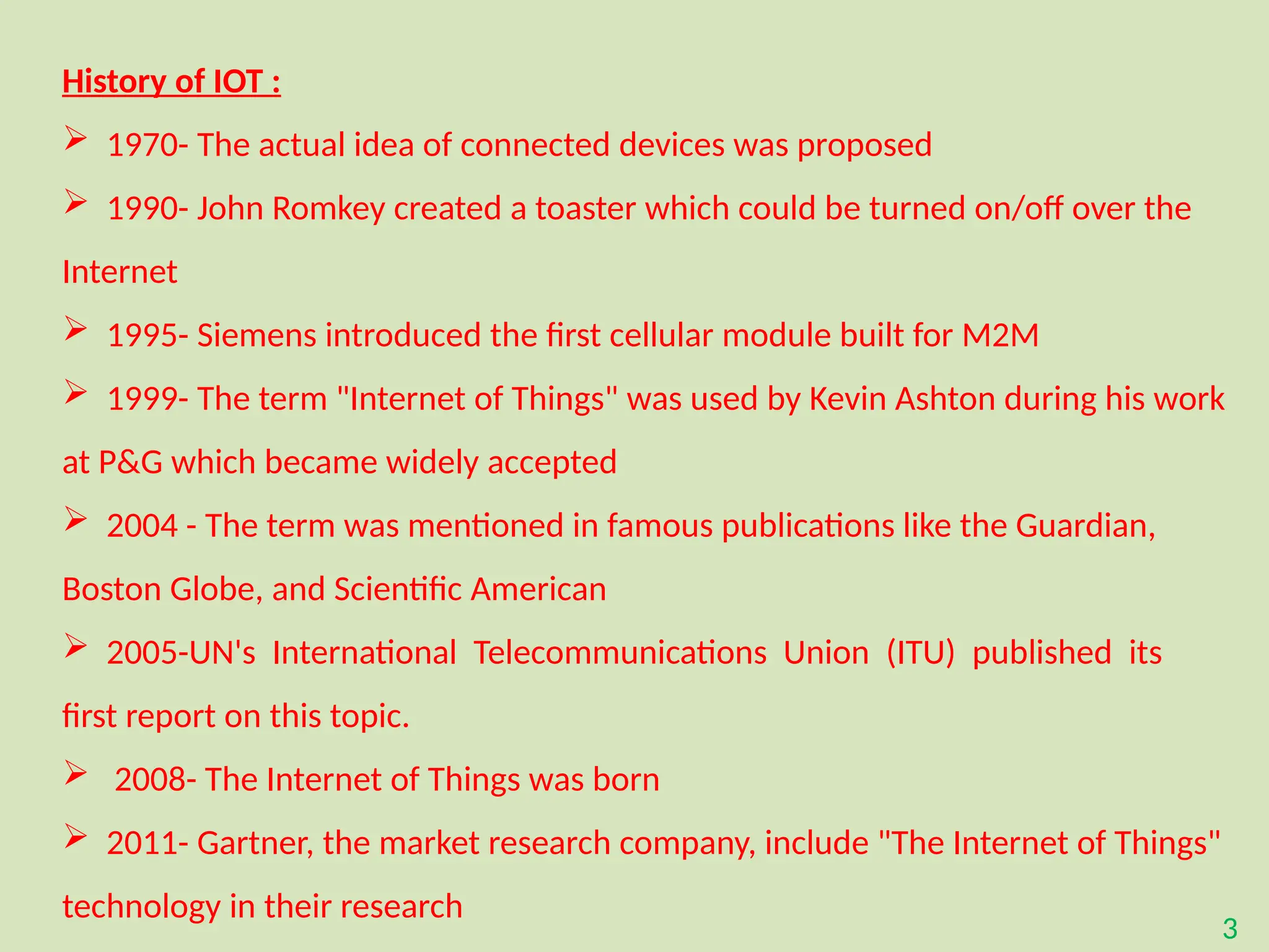 3
History of IOT :
 1970- The actual idea of connected devices was proposed
 1990- John Romkey created a toaster which could be turned on/off over the
Internet
 1995- Siemens introduced the first cellular module built for M2M
 1999- The term "Internet of Things" was used by Kevin Ashton during his work
at P&G which became widely accepted
 2004 - The term was mentioned in famous publications like the Guardian,
Boston Globe, and Scientific American
 2005-UN's International Telecommunications Union (ITU) published its
first report on this topic.
 2008- The Internet of Things was born
 2011- Gartner, the market research company, include "The Internet of Things"
technology in their research
 