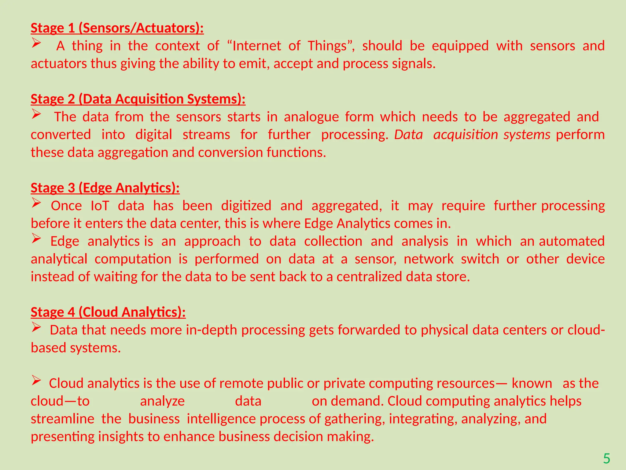5
Stage 1 (Sensors/Actuators):
 A thing in the context of “Internet of Things”, should be equipped with sensors and
actuators thus giving the ability to emit, accept and process signals.
Stage 2 (Data Acquisition Systems):
 The data from the sensors starts in analogue form which needs to be aggregated and
converted into digital streams for further processing. Data acquisition systems perform
these data aggregation and conversion functions.
Stage 3 (Edge Analytics):
 Once IoT data has been digitized and aggregated, it may require further processing
before it enters the data center, this is where Edge Analytics comes in.
 Edge analytics is an approach to data collection and analysis in which an automated
analytical computation is performed on data at a sensor, network switch or other device
instead of waiting for the data to be sent back to a centralized data store.
Stage 4 (Cloud Analytics):
 Data that needs more in-depth processing gets forwarded to physical data centers or cloud-
based systems.
 Cloud analytics is the use of remote public or private computing resources— known as the
cloud—to analyze data on demand. Cloud computing analytics helps
streamline the business intelligence process of gathering, integrating, analyzing, and
presenting insights to enhance business decision making.
 
