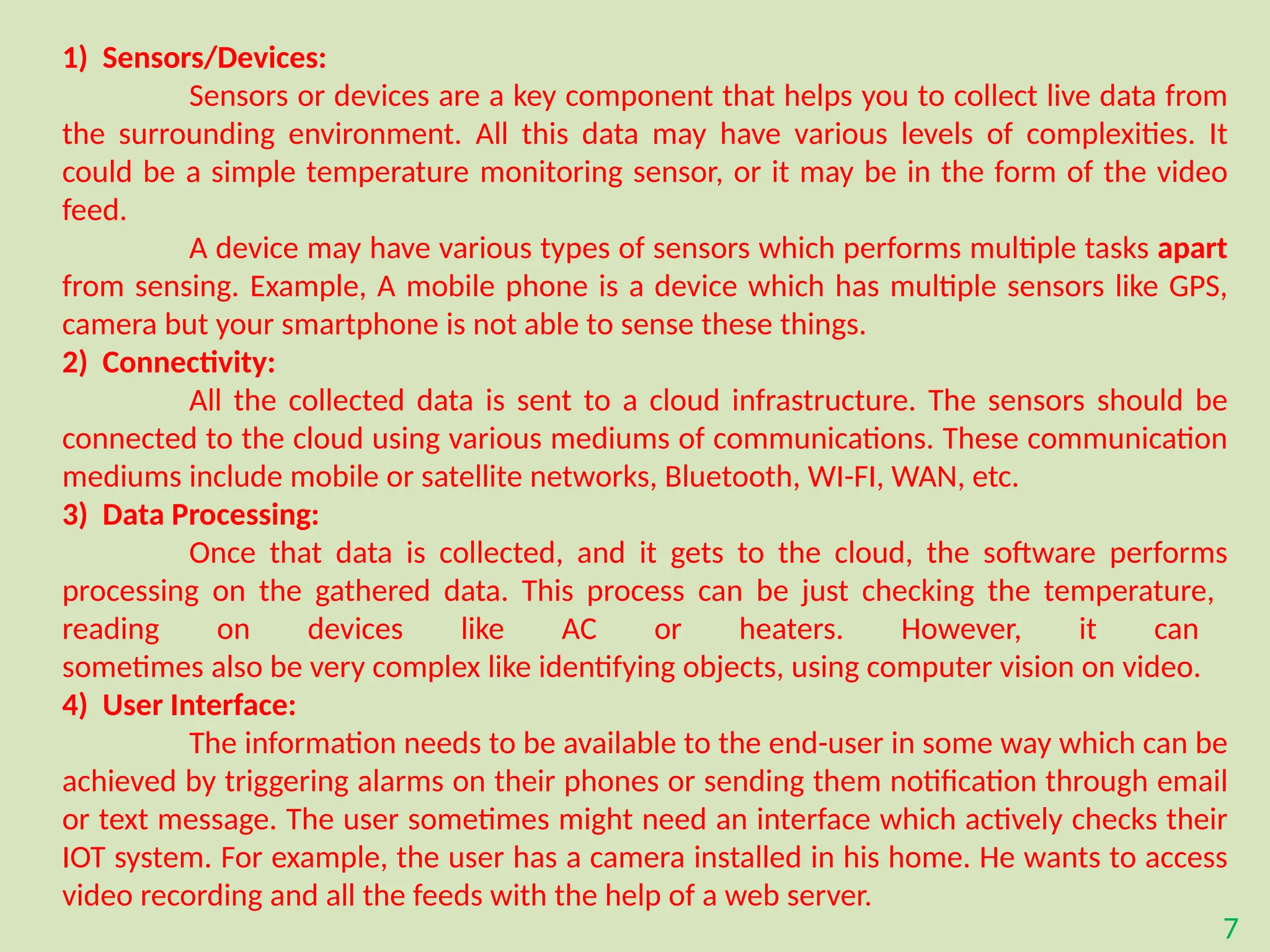 7
1) Sensors/Devices:
Sensors or devices are a key component that helps you to collect live data from
the surrounding environment. All this data may have various levels of complexities. It
could be a simple temperature monitoring sensor, or it may be in the form of the video
feed.
A device may have various types of sensors which performs multiple tasks apart
from sensing. Example, A mobile phone is a device which has multiple sensors like GPS,
camera but your smartphone is not able to sense these things.
2) Connectivity:
All the collected data is sent to a cloud infrastructure. The sensors should be
connected to the cloud using various mediums of communications. These communication
mediums include mobile or satellite networks, Bluetooth, WI-FI, WAN, etc.
3) Data Processing:
Once that data is collected, and it gets to the cloud, the software performs
processing on the gathered data. This process can be just checking the temperature,
reading on devices like AC or heaters. However, it can
sometimes also be very complex like identifying objects, using computer vision on video.
4) User Interface:
The information needs to be available to the end-user in some way which can be
achieved by triggering alarms on their phones or sending them notification through email
or text message. The user sometimes might need an interface which actively checks their
IOT system. For example, the user has a camera installed in his home. He wants to access
video recording and all the feeds with the help of a web server.
 