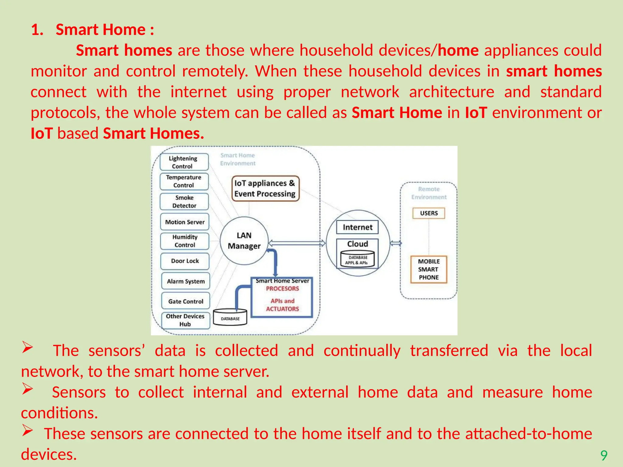 9
1. Smart Home :
Smart homes are those where household devices/home appliances could
monitor and control remotely. When these household devices in smart homes
connect with the internet using proper network architecture and standard
protocols, the whole system can be called as Smart Home in IoT environment or
IoT based Smart Homes.
 The sensors’ data is collected and continually transferred via the local
network, to the smart home server.
 Sensors to collect internal and external home data and measure home
conditions.
 These sensors are connected to the home itself and to the attached-to-home
devices.
 