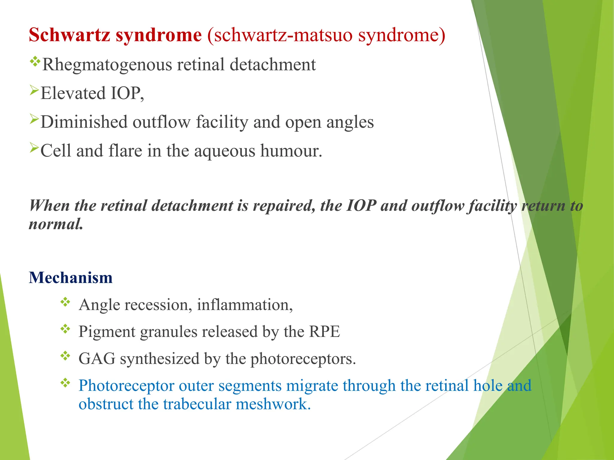 Schwartz syndrome (schwartz-matsuo syndrome)
Rhegmatogenous retinal detachment
Elevated IOP,
Diminished outflow facility and open angles
Cell and flare in the aqueous humour.
When the retinal detachment is repaired, the IOP and outflow facility return to
normal.
Mechanism
 Angle recession, inflammation,
 Pigment granules released by the RPE
 GAG synthesized by the photoreceptors.
 Photoreceptor outer segments migrate through the retinal hole and
obstruct the trabecular meshwork.
 