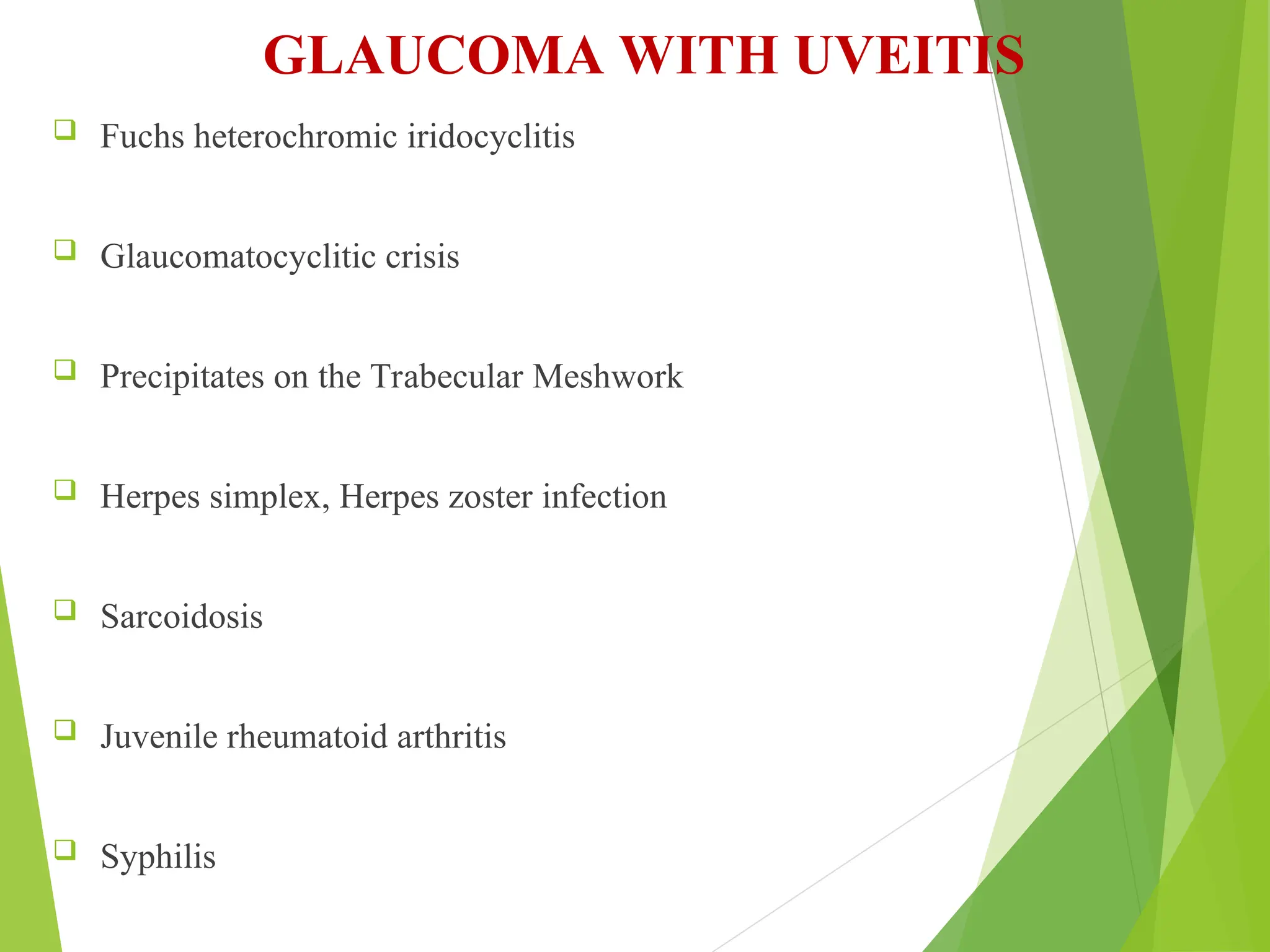 GLAUCOMA WITH UVEITIS
 Fuchs heterochromic iridocyclitis
 Glaucomatocyclitic crisis
 Precipitates on the Trabecular Meshwork
 Herpes simplex, Herpes zoster infection
 Sarcoidosis
 Juvenile rheumatoid arthritis
 Syphilis
 