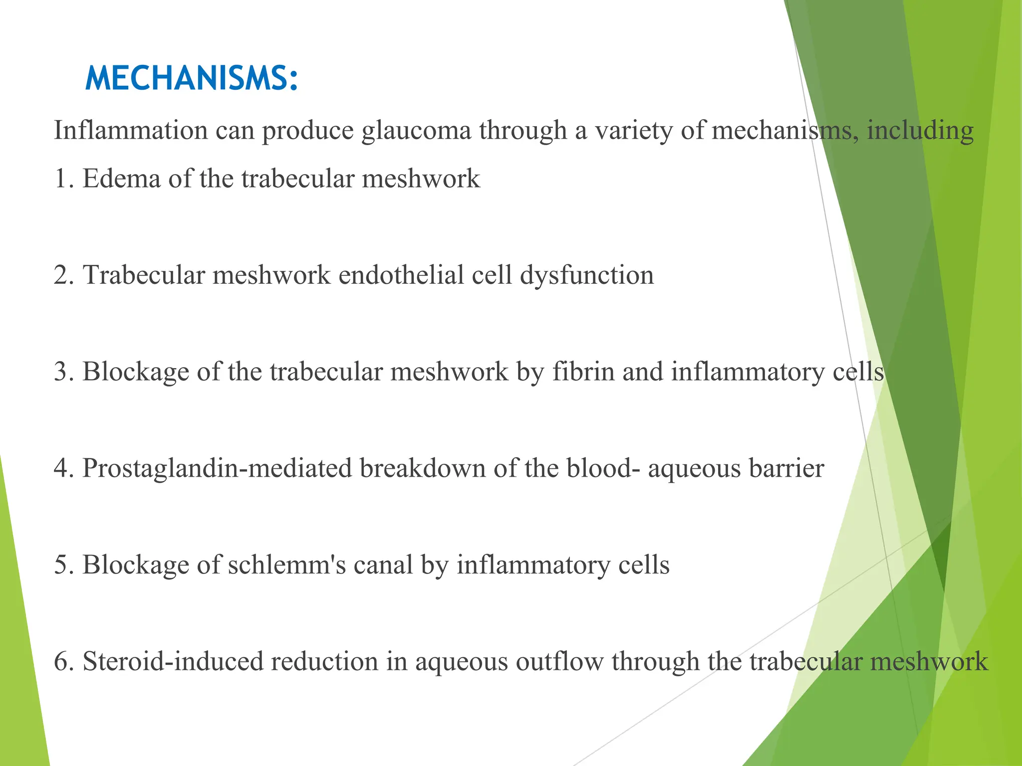 MECHANISMS:
Inflammation can produce glaucoma through a variety of mechanisms, including
1. Edema of the trabecular meshwork
2. Trabecular meshwork endothelial cell dysfunction
3. Blockage of the trabecular meshwork by fibrin and inflammatory cells
4. Prostaglandin-mediated breakdown of the blood- aqueous barrier
5. Blockage of schlemm's canal by inflammatory cells
6. Steroid-induced reduction in aqueous outflow through the trabecular meshwork
 
