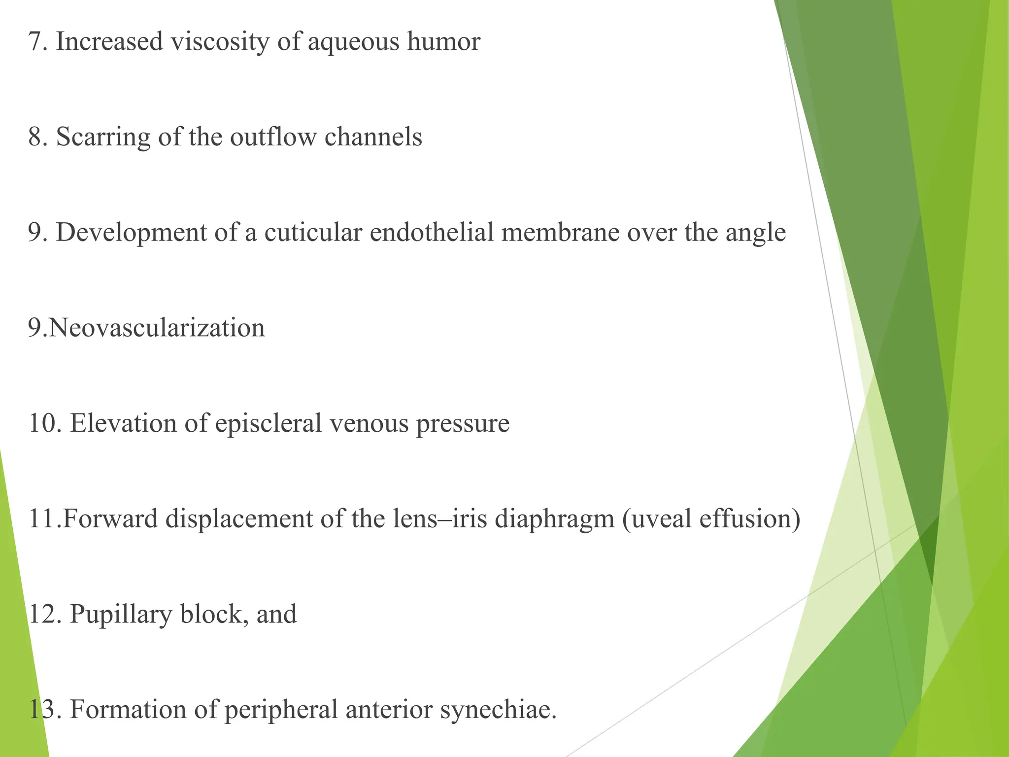 7. Increased viscosity of aqueous humor
8. Scarring of the outflow channels
9. Development of a cuticular endothelial membrane over the angle
9.Neovascularization
10. Elevation of episcleral venous pressure
11.Forward displacement of the lens–iris diaphragm (uveal effusion)
12. Pupillary block, and
13. Formation of peripheral anterior synechiae.
 